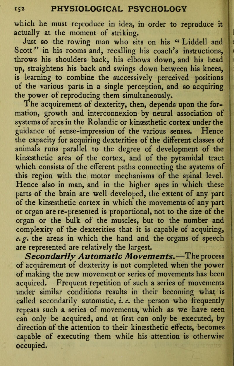 which he must reproduce in idea, in order to reproduce it actually at the moment of striking. \ Just so the rowing man who sits on his “ Liddell and e Scott” in his rooms and, recalling his coach’s instructions, ( throws his shoulders back, his elbows down, and his head i up, straightens his back and swings down between his knees, i is learning to combine the successively perceived positions of the various parts in a single perception, and so acquiring the power of reproducing them simultaneously. The acquirement of dexterity, then, depends upon the for- mation, growth and interconnexion by neural association of systems of arcs in the Rolandic or kinaesthetic cortex under the guidance of sense-impression of the various senses. Hence the capacity for acquiring dexterities of the different classes of animals runs parallel to the degree of development of the kinaesthetic area of the cortex, and of the pyramidal tract which consists of the efferent paths connecting the systems of this region with the motor mechanisms of the spinal level. Hence also in man, and in the higher apes in which these parts of the brain are well developed, the extent of any part of the kinaesthetic cortex in which the movements of any part or organ are re-presented is proportional, not to the size of the organ or the bulk of the muscles, but to the number and complexity of the dexterities that it is capable of acquiring, e.g. the areas in which the hand and the organs of speech are represented are relatively the largest. Secondarily Automatic Movements.—The process of acquirement of dexterity is not completed when the power of making the new movement or series of movements has been acquired. Frequent repetition of such a series of movements under similar conditions results in their becoming what is called secondarily automatic, i. e. the person who frequently repeats such a series of movements, which as we have seen can only be acquired, and at first can only be executed, by direction of the attention to their kinaesthetic effects, becomes capable of executing them while his attention is otherwise occupied.