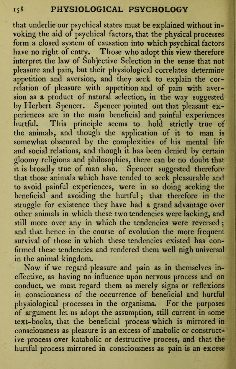 that underlie our psychical states must be explained without in- voking the aid of psychical factors, that the physical processes form a closed system of causation into which psychical factors have no right of entry. Those who adopt this view therefore interpret the law of Subjective Selection in the sense that not pleasure and pain, but their physiological correlates determine appetition and aversion, and they seek to explain the cor- relation of pleasure with appetition and of pain with aver- sion as a product of natural selection, in the way suggested by Herbert Spencer. Spencer pointed out that pleasant ex- periences are in the main beneficial and painful experiences hurtful. This principle seems to hold strictly true of the animals, and though the application of it to man is somewhat obscured by the complexities of his mental life and social relations, and though it has been denied by certain gloomy religions and philosophies, there can be no doubt that it is broadly true of man also. Spencer suggested therefore that those animals which have tended to seek pleasurable and to avoid painful experiences, were in so doing seeking the beneficial and avoiding the hurtful; that therefore in the struggle for existence they have had a grand advantage over other animals in which these two tendencies were lacking, and still more over any in which the tendencies were reversed; and that hence in the course of evolution the more frequent survival of those in which these tendencies existed has con- firmed these tendencies and rendered them well nigh universal in the animal kingdom. Now if we regard pleasure and pain as in themselves in- effective, as having no influence upon nervous process and on conduct, we must regard them as merely signs or reflexions in consciousness of the occurrence of beneficial and hurtful physiological processes in the organisms. For the purposes of argument let us adopt the assumption, still current in some text-books, that the beneficial process which is mirrored in consciousness as pleasure is an excess of anabolic or construct- ive process over katabolic or destructive process, and that the hurtful process mirrored in consciousness as pain is an excess