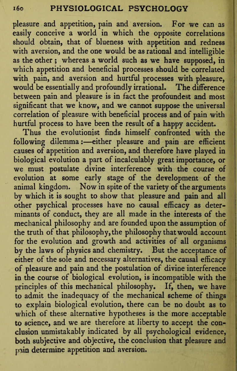 pleasure and appetition, pain and aversion. For we can as easily conceive a world in which the opposite correlations should obtain, that of blueness with appetition and redness with aversion, and the one would be as rational and intelligible as the other ; whereas a world such as we have supposed, in which appetition and beneficial processes should be correlated with pain, and aversion and hurtful processes with pleasure, would be essentially and profoundly irrational. The difference between pain and pleasure is in fact the profoundest and most significant that we know, and we cannot suppose the universal correlation of pleasure with beneficial process and of pain with hurtful process to have been the result of a happy accident. Thus the evolutionist finds himself confronted with the following dilemma:—either pleasure and pain are efficient causes of appetition and aversion, and therefore have played in biological evolution a part of incalculably great importance, or we must postulate divine interference with the course of evolution at some early stage of the development of the animal kingdom. Now in spite of the variety of the arguments by which it is sought to show that pleasure and pain and all other psychical processes have no causal efficacy as deter- minants of conduct, they are all made in the interests of the mechanical philosophy and are founded upon the assumption of the truth of that philosophy, the philosophy that would account for the evolution and growth and activities of all organisms by the laws of physics and chemistry. But the acceptance of either of the sole and necessary alternatives, the causal efficacy of pleasure and pain and the postulation of divine interference in the course of biological evolution, is incompatible with the principles of this mechanical philosophy. If, then, we have to admit the inadequacy of the mechanical scheme of things to explain biological evolution, there can be no doubt as to which of these alternative hypotheses is the more acceptable to science, and we are therefore at liberty to accept the con- clusion unmistakably indicated by all psychological evidence, both subjective and objective, the conclusion that pleasure and pain determine appetition and aversion.