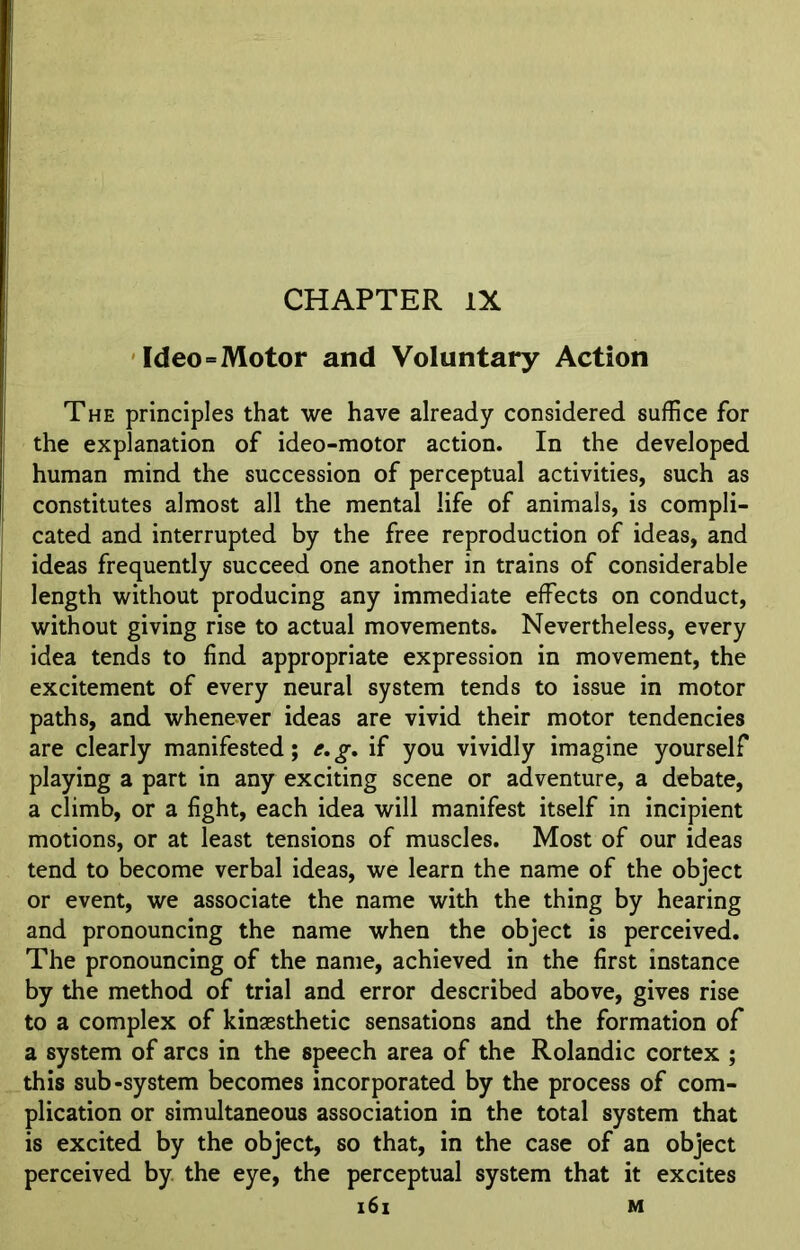 CHAPTER IX Ideo=Motor and Voluntary Action The principles that we have already considered suffice for the explanation of ideo-motor action. In the developed human mind the succession of perceptual activities, such as constitutes almost all the mental life of animals, is compli- cated and interrupted by the free reproduction of ideas, and ideas frequently succeed one another in trains of considerable length without producing any immediate effects on conduct, without giving rise to actual movements. Nevertheless, every idea tends to find appropriate expression in movement, the excitement of every neural system tends to issue in motor paths, and whenever ideas are vivid their motor tendencies are clearly manifested; e. g. if you vividly imagine yourself playing a part in any exciting scene or adventure, a debate, a climb, or a fight, each idea will manifest itself in incipient motions, or at least tensions of muscles. Most of our ideas tend to become verbal ideas, we learn the name of the object or event, we associate the name with the thing by hearing and pronouncing the name when the object is perceived. The pronouncing of the name, achieved in the first instance by the method of trial and error described above, gives rise to a complex of kinaesthetic sensations and the formation of a system of arcs in the speech area of the Rolandic cortex ; this sub-system becomes incorporated by the process of com- plication or simultaneous association in the total system that is excited by the object, so that, in the case of an object perceived by the eye, the perceptual system that it excites