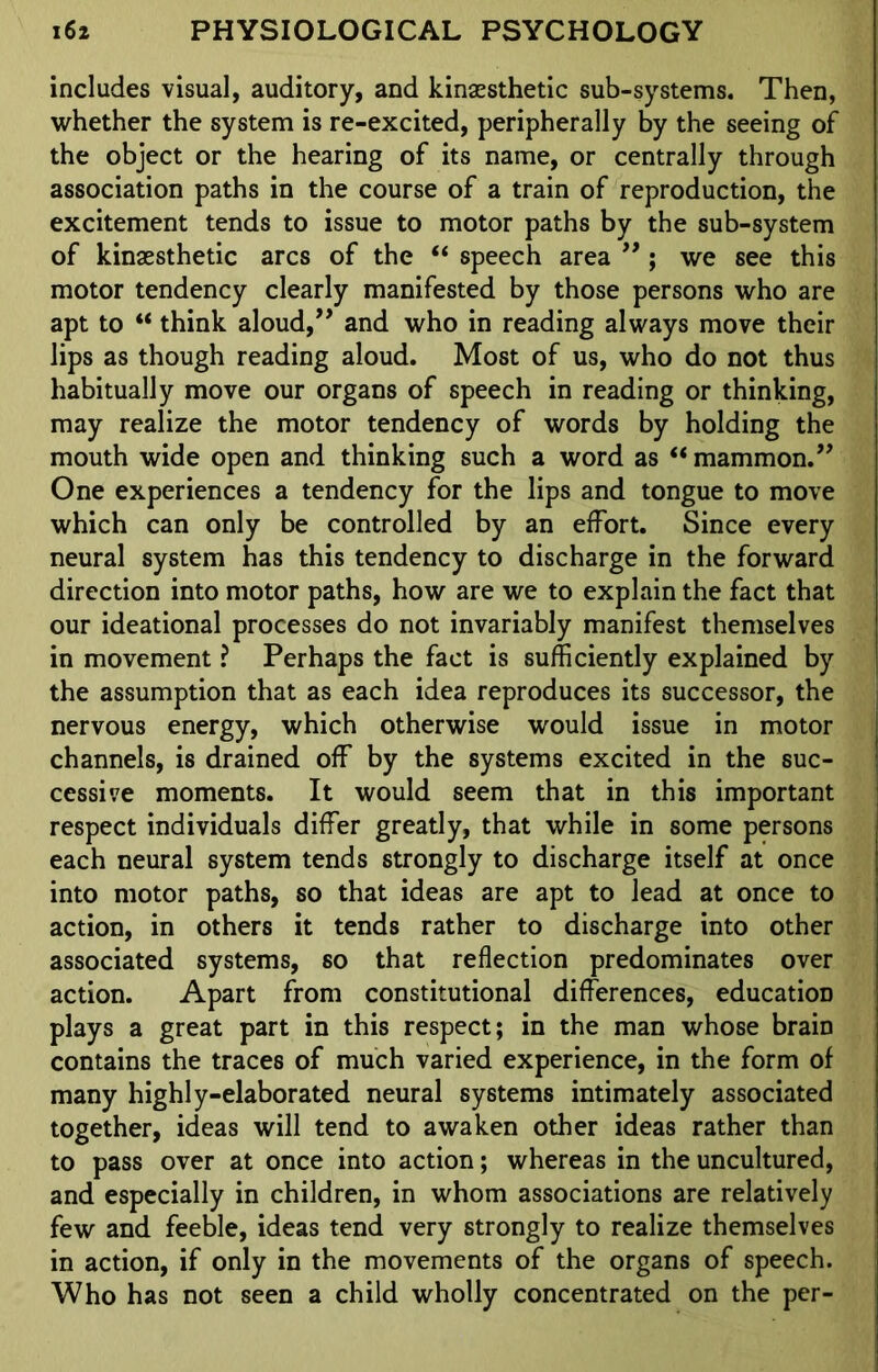 includes visual, auditory, and kinaesthetic sub-systems. Then, whether the system is re-excited, peripherally by the seeing of the object or the hearing of its name, or centrally through association paths in the course of a train of reproduction, the excitement tends to issue to motor paths by the sub-system of kinaesthetic arcs of the “ speech area ”; we see this motor tendency clearly manifested by those persons who are apt to “ think aloud,” and who in reading always move their lips as though reading aloud. Most of us, who do not thus habitually move our organs of speech in reading or thinking, may realize the motor tendency of words by holding the mouth wide open and thinking such a word as “ mammon.” One experiences a tendency for the lips and tongue to move which can only be controlled by an effort. Since every neural system has this tendency to discharge in the forward direction into motor paths, how are we to explain the fact that our ideational processes do not invariably manifest themselves in movement ? Perhaps the fact is sufficiently explained by the assumption that as each idea reproduces its successor, the nervous energy, which otherwise would issue in motor channels, is drained off by the systems excited in the suc- cessive moments. It would seem that in this important respect individuals differ greatly, that while in some persons each neural system tends strongly to discharge itself at once into motor paths, so that ideas are apt to lead at once to action, in others it tends rather to discharge into other associated systems, so that reflection predominates over action. Apart from constitutional differences, education plays a great part in this respect; in the man whose brain contains the traces of much varied experience, in the form of many highly-elaborated neural systems intimately associated together, ideas will tend to awaken other ideas rather than to pass over at once into action; whereas in the uncultured, and especially in children, in whom associations are relatively few and feeble, ideas tend very strongly to realize themselves in action, if only in the movements of the organs of speech. Who has not seen a child wholly concentrated on the per-