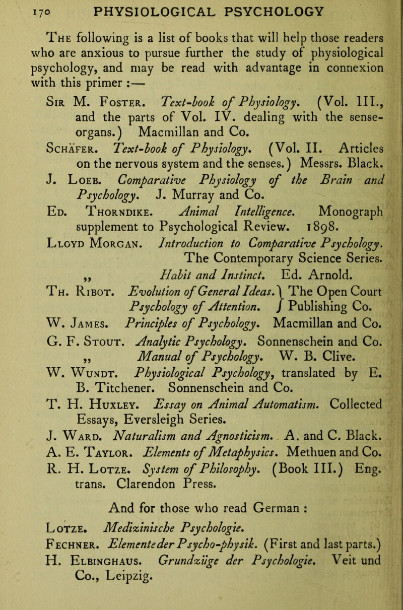 The following is a list of books that will help those readers who are anxious to pursue further the study of physiological psychology, and may be read with advantage in connexion with this primer :— Sir M. Foster. Text-look of Physiology. (Vol. III., and the parts of Vol. IV. dealing with the sense- organs.) Macmillan and Co. Schafer. Text-book of Physiology. (Vol. II. Articles on the nervous system and the senses.) Messrs. Black. J. Loeb. Comparative Physiology of the Brain and Psychology. J. Murray and Co. Ed. Thorndike. Animal Intelligence. Monograph supplement to Psychological Review. 1898. Lloyd Morgan. Introduction to Comparative Psychology. The Contemporary Science Series. ,, Habit and Instinct. Ed. Arnold. Th. Ribot. Evolution of General Ideas. \ The Open Court Psychology of Attention. J Publishing Co. W. James. Principles of Psychology. Macmillan and Co. G. F. Stout. Analytic Psychology. Sonnenschein and Co. ,, Manual of Psychology. W. B. Clive. W. Wundt. Physiological Psychology, translated by E. B. Titchener. Sonnenschein and Co. T. H. Huxley. Essay on Animal Automatism. Collected Essays, Eversleigh Series. J. Ward. Naturalism and Agnosticism. A. and C. Black. A. E. Taylor. Elements of Metaphysics. Methuen and Co. R. H. Lotze. System of Philosophy. (Book III.) Eng. trans. Clarendon Press. And for those who read German : L otze. Medizinische Psychologie. Fechner. Elementeder Psycho-physik. (First and last parts.) H. Elbinghaus. Grundzuge der Psychologie. Veit und Co., Leipzig.