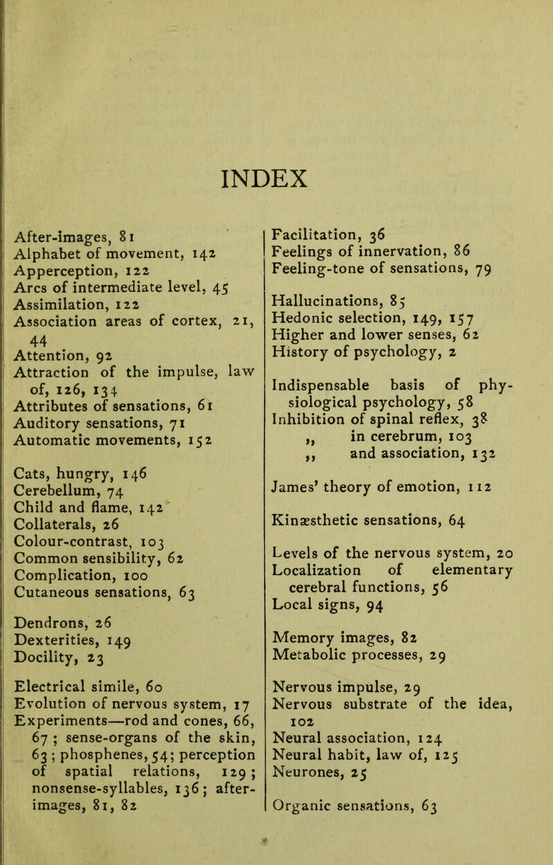 INDEX j After-images, 81 Alphabet of movement, 142 Apperception, 122 Arcs of intermediate level, 45 Assimilation, 122 Association areas of cortex, 21, 44 Attention, 92 ' Attraction of the impulse, law of, 126, 134 Attributes of sensations, 61 Auditory sensations, 71 Automatic movements, 152 Cats, hungry, 146 Cerebellum, 74 Child and flame, 142 Collaterals, 26 | Colour-contrast, 103 Common sensibility, 62 Complication, 100 Cutaneous sensations, 63 Dendrons, 26 Dexterities, 149 Docility, 23 Electrical simile, 60 Evolution of nervous system, 17 Experiments—rod and cones, 66, 67 ; sense-organs of the skin, 63 ; phosphenes, 54; perception of spatial relations, 129 ; nonsense-syllables, 136; after- images, 81, 82 Facilitation, 36 Feelings of innervation, 86 Feeling-tone of sensations, 79 Hallucinations, 85 Hedonic selection, 149, 157 Higher and lower senses, 62 History of psychology, 2 Indispensable basis of phy- siological psychology, 58 Inhibition of spinal reflex, 38 „ in cerebrum, 103 ,, and association, 132 James’ theory of emotion, 112 Kinsesthetic sensations, 64 Levels of the nervous system, 20 Localization of elementary cerebral functions, 56 Local signs, 94 Memory images, 82 Metabolic processes, 29 Nervous impulse, 29 Nervous substrate of the idea, 102 Neural association, 124 Neural habit, law of, 125 Neurones, 25 Organic sensations, 63