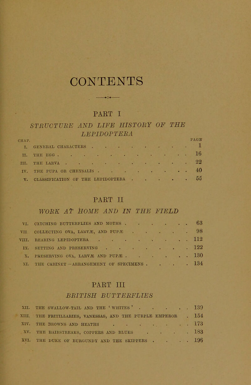 CONTENTS PART I STRUCTURE AND LIFE HISTORY OF THE LEPIDOPTERA CHAP. TAGB I. GENERAL CHARACTERS 1 II. THE EGG 16 III. THE LARVA 22 IV. THE PUPA OR CHRYSALIS 10 V. CLASSIFICATION OE THE LEPIDOPTERA 55 PART II WORK AT HOME AND IN THE FIELD VI. CATCHING BUTTERFLIES AND MOTHS . . . . . . 63 VII COLLECTING OVA, LARV.55, AND I'UP.E 98 Vm. REARING LEPIDOPTERA 112 IX. SETTING AND PRESERVING 122 X. PRESERVING OVA, LARVAE AND PUP/E 130 XI. THE CABINET—ARRANGEMENT OE SPECIMENS .... 134 PART III BRITISH BUTTERFLIES XII. THE SWALLOW-TAIL AND THE ‘ WHITES ’ 139 XIII. THE FBITILLARIES, VANESSAS, AND THE PURPLE EMPEROR . 154 XIV. THE BROWNS AND HEATHS . . . . . . . 173 XV. THE RAIRSTREAKS, COPPERS AND BLUES .... 183 XVI. THE DUKE OE BURGUNDY AND THE SKIPPERS . . . . 196