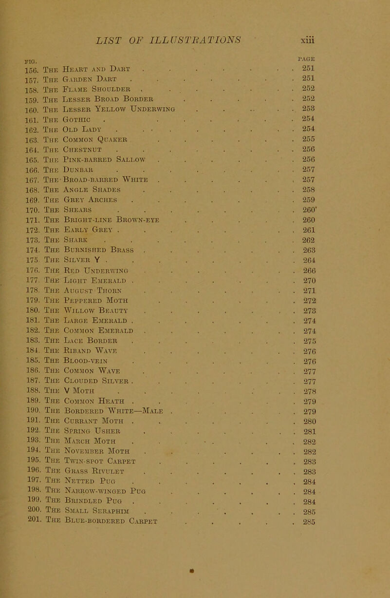 fig. page 15C. The Heabt and Dart ....... 251 157. The Garden Dart ....... 251 158. The Frame Shoulder . . . . . 252 159. The Lesser Broad Border ..... 252 160. The Lesser Yellow Underwing . . . . . 258 161. The Gothic . ...... 254 162. The Old Lady . ... . . . . 254 163. The Common Quaker ...... 255 164. The Chestnut ........ 250 165. The Pink-barred Sallow ...... 256 166. The Dunbar ........ 257 167. The-Broad-barred White ...... 257 168. The Angle Shades ....... 258 169. The Grey Arches ..... . 259 170. The Shears ....... 260' 171. The Bright-line Brown-eye ..... 260 172. The Early Grey ..... . . 261 173. The Shark ..... 262 174. The Burnished Brass . . . . . . . 263 175 The Silver Y . . . . . . . . 264 176. The Red Underwing . . . . . . 266 177. The Light Emerald ....... 270 178. The August Thorn . . . . . . . 271 179. The Peppered Moth ...... 272 180. The Willow Beauty . . . . . , . 273 181. The Large Emerald ....... 274 182. The Common Emerald . . . . . . . 274 183. The Lace Border ...... 275 184. The Riband Wave ....... 276 185. The Blood-vein ....... 276 186. The Common Wave . . . . . . . 277 187. The Clouded Silver ....... 277 188. The V Moth .... ... 278 189. The Common Heath .... 279 190. The Bordered White—Male . . . . . . 279 191. The Currant Moth ....... 280 192. The Spring Usher . . . . . . . 281 193. The March Moth . . - . . . 282 194. The November Moth . . . . . . 282 195. The Twin-spot Carpet ...... 283 196. The Grass Rivulet . . . . . . . 283 197. The Netted Pug ....... 284 198. The Narrow- winged Pug . . . . , . 284 199. The Brindled Pug ....... 284 200. The Small Seraphim . . . . . . . 285 201. The Blue-bordered Carpet ..... 285