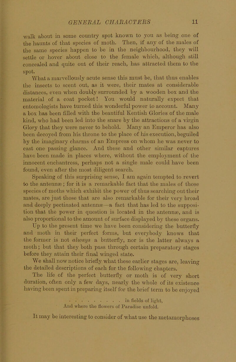 walk about in some country spot known to you as being one of the haunts of that species of moth. Then, if any of the males of the same species happen to be in the neighbourhood, they will settle or hover about close to the female which, although still concealed and quite out of then’ reach, has attracted them to the spot. What a marvellously acute sense this must be, that thus enables the insects to scent out, as it were, their mates at considerable distances, even when doubly surrounded by a wooden box and the material of a coat pocket! You would naturally expect that entomologists have turned this wonderful power to account. Many a box has been fdled with the beautiful Kentish Glories of the male kind, who had been led into the snare by the attractions of a virgin Glory that they were never to behold. Many an Emperor has also been decoyed from his throne to the place of Iris execution, beguiled by the imaginary charms of an Empress on whom he was never to cast one passing glance. And these and other similar captures have been made in places where, without the employment of the innocent enchantress, perhaps not a single male could have been found, even after the most diligent search. Speaking of this surprising sense, I am again tempted to revert to the antennae; for it is a remarkable fact that the males of those species of moths which exhibit the power of thus searching out their mates, are just those that are also remarkable for their very broad and deeply^ pectinated antennae—a fact that has led to the supposi- tion that the power in question is located in the antennae, and is also proportional to the amount of surface displayed by these organs. Up to the present time we have been considering the butterfly and moth in their perfect forms, but everybody knows that the former is not always a butterfly, nor is the latter always a moth; but that they both pass through certain preparatory stages before they attain their final winged state. We shall now notice briefly what these earlier stages are, leaving the detailed descriptions of each for the following chapters. The life of the perfect butterfly or moth is of very' short duration, often only a few days, nearly the whole of its existence having been spent in preparing itself for the brief term to be enjoyed in fields of light, And where the flowers of Paradise unfold. It may be interesting to consider of what use the metamorphoses