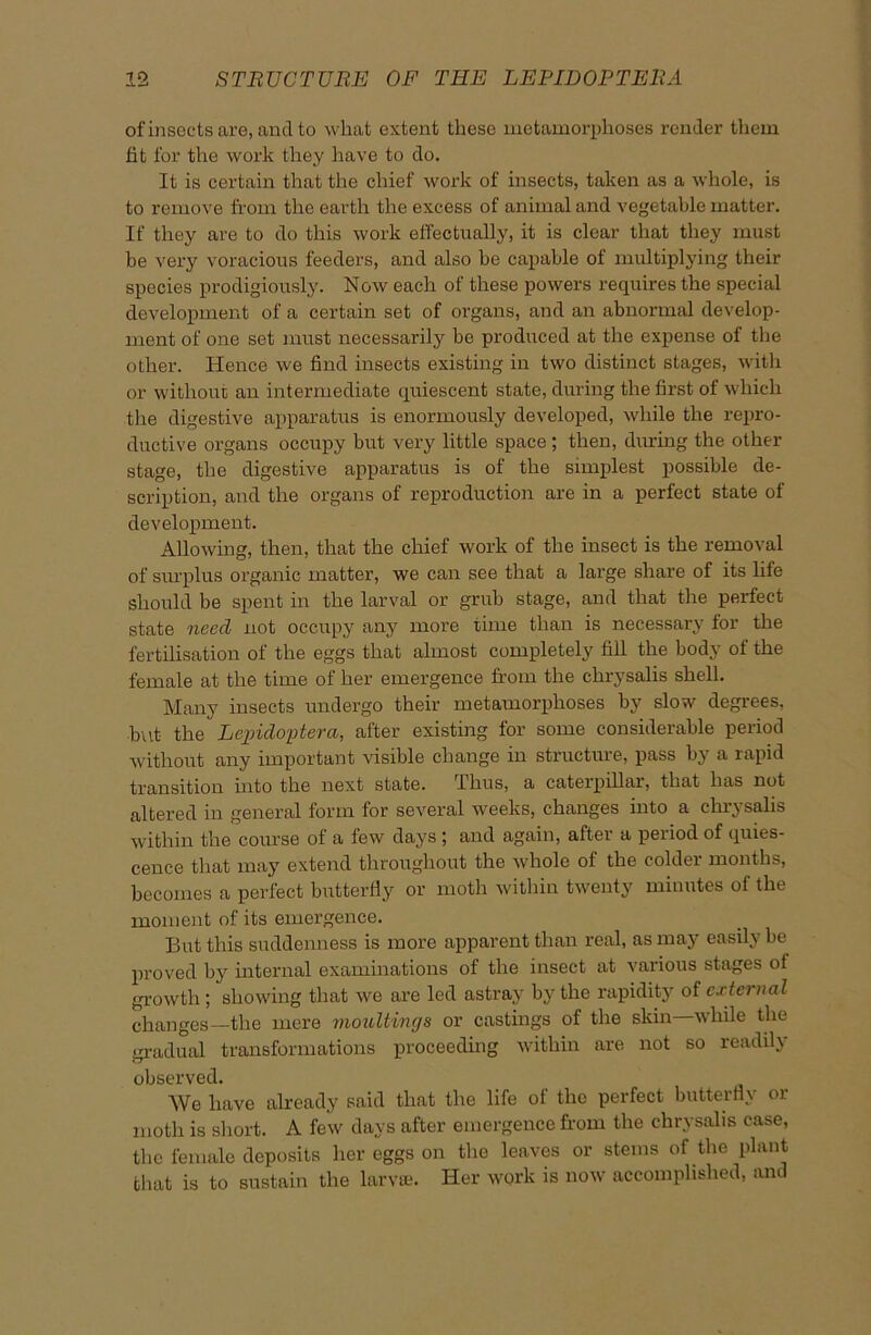 of insects are, and to what extent these metamorphoses render them tit for the work they have to do. It is certain that the chief work of insects, taken as a whole, is to remove from the earth the excess of animal and vegetable matter. If they are to do this work effectually, it is clear that they must be very voracious feeders, and also he capable of multiplying their species prodigiously. Now each of these powers requires the special development of a certain set of organs, and an abnormal develop- ment of one set must necessarily be produced at the expense of the other. Hence we find insects existing in two distinct stages, with or without an intermediate quiescent state, during the first of which the digestive apparatus is enormously developed, while the repro- ductive organs occupy but very little space; then, during the other stage, the digestive apparatus is of the simplest possible de- scription, and the organs of reproduction are in a perfect state of development. Allowing, then, that the chief work of the insect is the removal of surplus organic matter, we can see that a large share of its life should be spent in the larval or grub stage, and that the perfect state need not occupy any more time than is necessary for the fertilisation of the eggs that almost completely fill the body of the female at the time of her emergence from the chrysalis shell. Many insects undergo their metamorphoses by slow degrees, but the Lepidoptera, after existing for some considerable period without any important visible change in structure, pass by a rapid transition into the next state. Thus, a cateipillai, that has not altered in general form for several weeks, changes into a chrysalis within the course of a few days 5 and again, after a period of quies- cence that may extend throughout the whole of the colder* months, becomes a perfect butterfly or moth within twenty minutes of the moment of its emergence. But this suddenness is more apparent than real, as may easily be proved by internal examinations of the insect at various stages of growth; showing that we are led astray by the rapidity of external changes—the mere moultings or castings of the skin while the gradual transformations proceeding within are not so readily observed. We have already said that the life of the perfect butterfly or moth is short. A few days after emergence from the chrysalis case, the female deposits her eggs on the leaves or stems of the plant that is to sustain the larva?. Her work is now accomplished, and