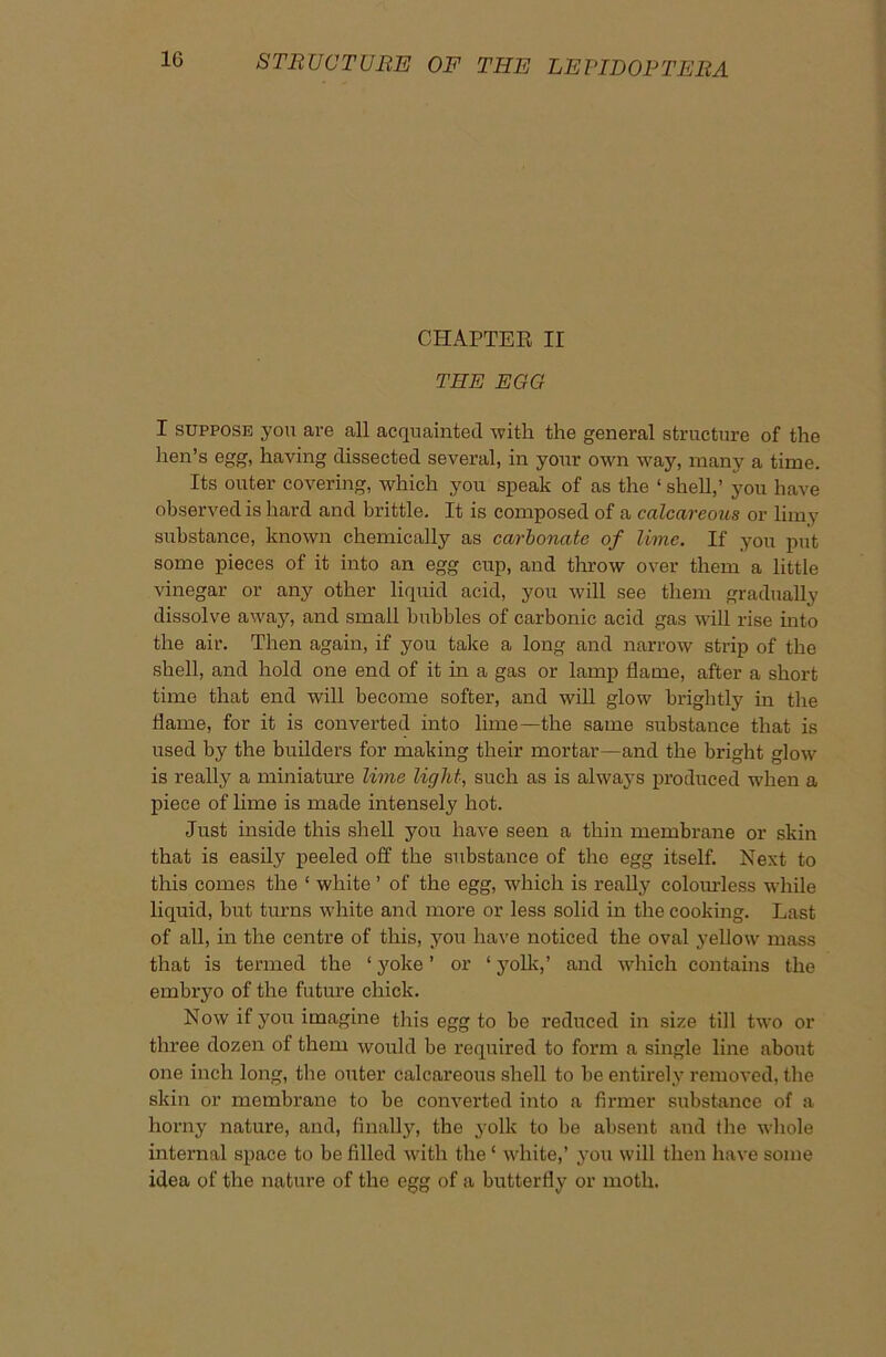 CHAPTER II THE EGG I suppose you are all acquainted with the general structure of the hen’s egg, having dissected several, in your own way, many a time. Its outer covering, which you speak of as the ‘ shell,’ you have observed is hard and brittle. It is composed of a calcareous or limy substance, known chemically as carbonate of lime. If you put some pieces of it into an egg cup, and throw over them a little vinegar or any other liquid acid, you will see them gradually dissolve away, and small bubbles of carbonic acid gas will rise into the air. Then again, if you take a long and narrow strip of the shell, and hold one end of it in a gas or lamp flame, after a short time that end will become softer, and will glow brightly in the flame, for it is converted into lime—the same substance that is used by the builders for making their mortar—and the bright glow is really a miniature lime light, such as is always produced when a piece of lime is made intensely hot. Just inside this shell you have seen a thin membrane or skin that is easily peeled off the substance of the egg itself. Next to this comes the ‘ white ’ of the egg, which is really colourless while liquid, but turns white and more or less solid in the cooking. Last of all, in the centre of this, you have noticed the oval yellow mass that is termed the ‘ yoke ’ or ‘ yolk,’ and which contains the embryo of the future chick. Now it you imagine this egg to be reduced in size till two or three dozen of them would be required to form a single line about one inch long, the outer calcareous shell to be entirely removed, the skin or membrane to be converted into a firmer substance of a horny nature, and, finally, the yolk to be absent and the whole internal space to be filled with the ‘ white,’ you will then have some idea of the nature of the egg of a butterfly or moth.