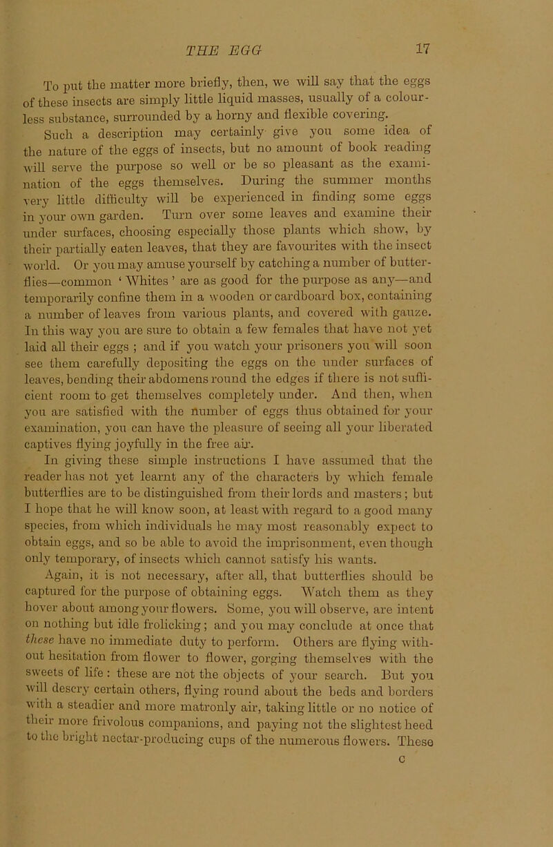 To put the matter more briefly, then, we will say that the eggs of these insects are simply little liquid masses, usually of a colour- less substance, surrounded by a horny and flexible covering. Such a description may certainly give you some idea of the nature of the eggs of insects, but no amount of book reading will serve the purpose so well or be so pleasant as the exami- nation of the eggs themselves. During the summer months very little difficulty will be experienced in finding some eggs in your own garden. Turn over some leaves and examine then- under surfaces, choosing especially those plants which show, by their partially eaten leaves, that they are favourites with the insect world. Or you may amuse yourself by catching a number of butter- flies—common ‘ Whites ’ are as good for the purpose as any—and temporarily confine them in a wooden or cardboard box, containing a number of leaves from various plants, and covered with gauze. In this way you are sure to obtain a few females that have not yet laid all then’ eggs ; and if you watch your prisoners you will soon see them carefully depositing the eggs on the under surfaces of leaves, bending their abdomens round the edges if there is not suffi- cient room to get themselves completely under. And then, when you are satisfied with the number of eggs thus obtained for your examination, you can have the pleasure of seeing all your liberated captives flying joyfully in the free ah’. In giving these simple instructions I have assumed that the reader has not yet learnt any of the characters by which female butterflies are to be distinguished from their lords and masters ; but I hope that he will know soon, at least with regard to a good many species, from which individuals he may most reasonably expect to obtain eggs, and so be able to avoid the imprisonment, even though only temporary, of insects which cannot satisfy his wants. Again, it is not necessary, after all, that butterflies should be captured for the purpose of obtaining eggs. Watch them as they hover about among your flowers. Home, you will observe, are intent on nothing but idle frolicking; and you may conclude at once that these have no immediate duty to perform. Others are flying with- out hesitation from flower to flower, gorging themselves with the sweets of file : these are not the objects of your search. But you will descry certain others, flying round about the beds and borders with a steadier and more matronly air, taking little or no notice of their more frivolous companions, and paying not the slightest heed to the bright nectar-producing cups of the numerous flowers. These c