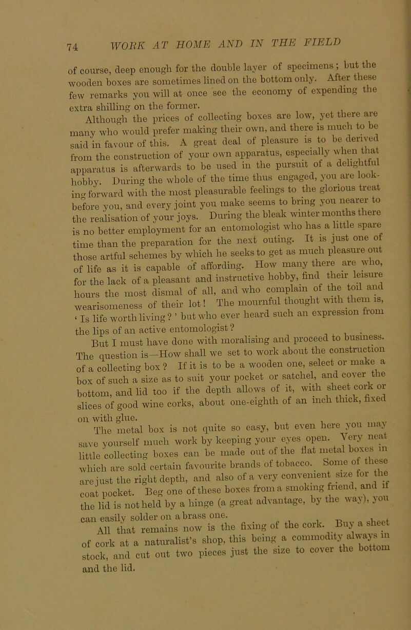 of course, deep enough for the double layer of specimens ; but the wooden boxes are sometimes lined on the bottom only. After these few remarks you will at once see the economy of expending the extra shilling on the former. Although the prices of collecting boxes are low, yet there are many who would prefer making their own, and there is much to be said in favour of this. A great deal of pleasure is to be derived from the construction of your own apparatus, especially when that apparatus is afterwards to be used in the pursuit of a delightful hobby. During the whole of the time thus engaged, you are look- in»- forward with the most pleasurable feelings to the glorious treat before you, and every joint you make seems to bring you nearer to the realisation of your joys. During the bleak winter months there is no better employment for an entomologist who has a little spaie time than the preparation for the next outing. It is just one of those artful schemes by which he seeks to get as much pleasure out of life as it is capable of affording. How many there are who, for the lack of a pleasant and instructive hobby, find tlieir leisure hours the most dismal of all, and who complain of the toil and wearisomeness of their lot! The mournful thought with them is, ‘ Is life worth living ? ’ but who ever heard such an expression horn the lips of an active entomologist ? But I must have done with moralising and proceed to business. The question is--How shall we set to work about the construction of a collecting box ? If it is to be a wooden one, select or make a box of such a size as to suit your pocket or satchel, and cover the bottom, and lid too if the depth allows of it, with sheet cork or slices of good wine corks, about one-eighth of an mch thick, fixed on with glue. The metal box is not quite so easy, but even here you max save yourself much work by keeping your eyes open. Very neat little collecting boxes can be made out of the flat metal boxes in which are sold certain favourite brands of tobacco. Some of these are just the right depth, and also of a very convenient size for the coat pocket. Beg one of these boxes from a smoking friend, and the lid is not held by a hinge (a great advantage, by the way), jo can easily solder on a brass one. . , , All that remains now is the fixing of the cork. Buy of cork at a naturalist's shop, this being a commod.ty always m clock, and cut out two pieces just the size to cover the bottom and the lid.