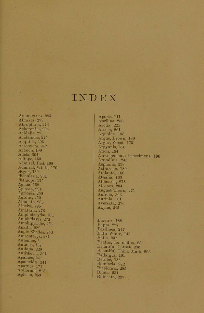 INDEX Abbbeviata, 28-1 Abraxas, 279 Abruptaria, 278 Acherontia, 204 Acidalia, 275 Acidaliidse, 275 Aciptilia, 295 Acronycta, 24C Actaaon, 199 Adela, 304 Adippe, 159 Admiral, Red, 168 Admiral, White, 170 ASgon, 189 AEseularia, 281 ASthiops, 175 Aglaia, 158 Aglossa, 291 Agriopis, 258 Agrotis, 250 Albulata, 283 Alucita, 295 Amataria, 276 Amphidasydse, 271 Amphidasys, 272 Ampliipyridas, 254 Anaitis, 289 Angle Shades, 258 Anisopteryx, 281 Antenna;, 5 Antiopa, 167 Antiqua, 228 Antithesia, 301 Apamea, 247 Apameid®, 244 Apatura, 171 Apiformis, 213 Aplecta, 259 Aporia, 141 Aprilina, 258 Aretia, 221 Areola, 261 Argiolus, 198 Argus, Brown, 189 Argus, Wood, 175 Argynnis, 154 Arion, 194 Arrangement of specimens, 136 Arundinis, 243 Asphalia, 238 Astrarche, 189 Atalanta, 168 Athalia, 163 Atomaria, 278 Atropos, 204 August Thorn, 271 Aurelia, 306 Aurinia, 161 Aversata, 276 Axylia, 245 B.etica, 188 Bapta, 277 Basilinea, 247 Bath White, 146 Batis, 237 Beating for moths, 83 Beautiful Carpet, 286 Beautiful China Mark, 293 Bellargus, 191 Betid®, 183 Betularia, 272 Bicolorata, 285 Bifida, 234 Bilineata, 287