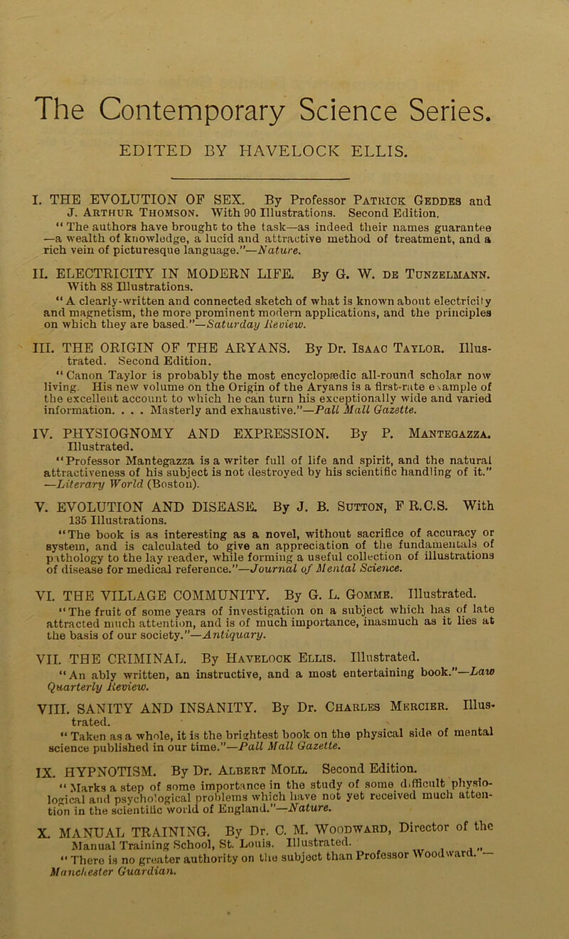 The Contemporary Science Sériés. EDITED BY HAVELOCK ELLIS. I. THE EVOLUTION OF SEX. By Professor Patrick Geddbs and J. Arthur Thomson. With 90 Illustrations. Second Edition. “ The authors hâve brought to the task—as indeed their liâmes guarantee —a wealth of knowledge, a lucïd and attractive method of treatment, and a rich vein of picturesque language.”—Nature. IL ELECTBICITY IN MODERN LIFE. By G. W. de Tdnzelmann. With 88 Illustrations. “ A clearly-written and connected sketch of what is known about electricity and magnetism, the more prominent modem applications, and the principles on which they are based.”—Saturday lieoiew. III. THE ORIGIN OF THE ARYANS. By Dr. Isaac Taylor. IUus- trated. Second Edition. “ Canon Taylor is probably the most encyclopredic all-round scholar now living His new volume on the Origin of the Aryans is a first-rate esample of the excellent account to which lie can turn his exceptionally wide and varied information. . . . Masterly and exhaustive.”—Pall Mail Gazette. IV. PHYSIOGNOMY AND EXPRESSION. By P. Mantegazza. Illustrated. “Professor Mantegazza is a writer full of life and spirit, and the natural attractiveness of his subject is not destroyed by his scientific handling of it. —Literary World (Boston). V. EVOLUTION AND DISEASE. By J. B. Sütton, FR.C.S. With 135 Illustrations. “The book is as interesting as a novel, without sacrifice of accuracy or System, and is calculated to give an appréciation of the fundamentals of pithology to the lay reader, while forming a useful collection of illustrations of disease for medical reference.”—Journal of Mental Science. VI. THE VILLAGE COMMUNITY. By G. L. Gomme. Illustrated. “The fruit of some years of investigation on a subject which lias of late attracted nnich attention, and is of much importance, inasinuch as it lies at the basis of our society.”—Antiquary. VIL THE CRIMINAL. By Havelock Ellis. Illustrated. “An ably written, an instructive, and a most entertaining book.”—Law Quarterly lieview. VIII. SANITY AND INSANITY. By Dr. Charles Mercier. Mus- trated. “ Taken as a whole, it is tlie brightest book on the physical sida of mental science published in our time.”—Pall Mail Gazette. IX. HYPNOTISM. By Dr. Albert Moll. Second Edition. “ Marks a step of some importance in the study of some d.fficult physio- lo'dcal and psychological probletns which hâve not yet received much atten- tion in the scientific world of England.”—Nature. X. MANUAL TRAINING. By Dr. C. M. Woodward, Director of the Manual Training School, St. Louis. Illustrated. (1 “ Thero is no greater authority on the subject than Professor \V oodwar . Manchester Guardian.