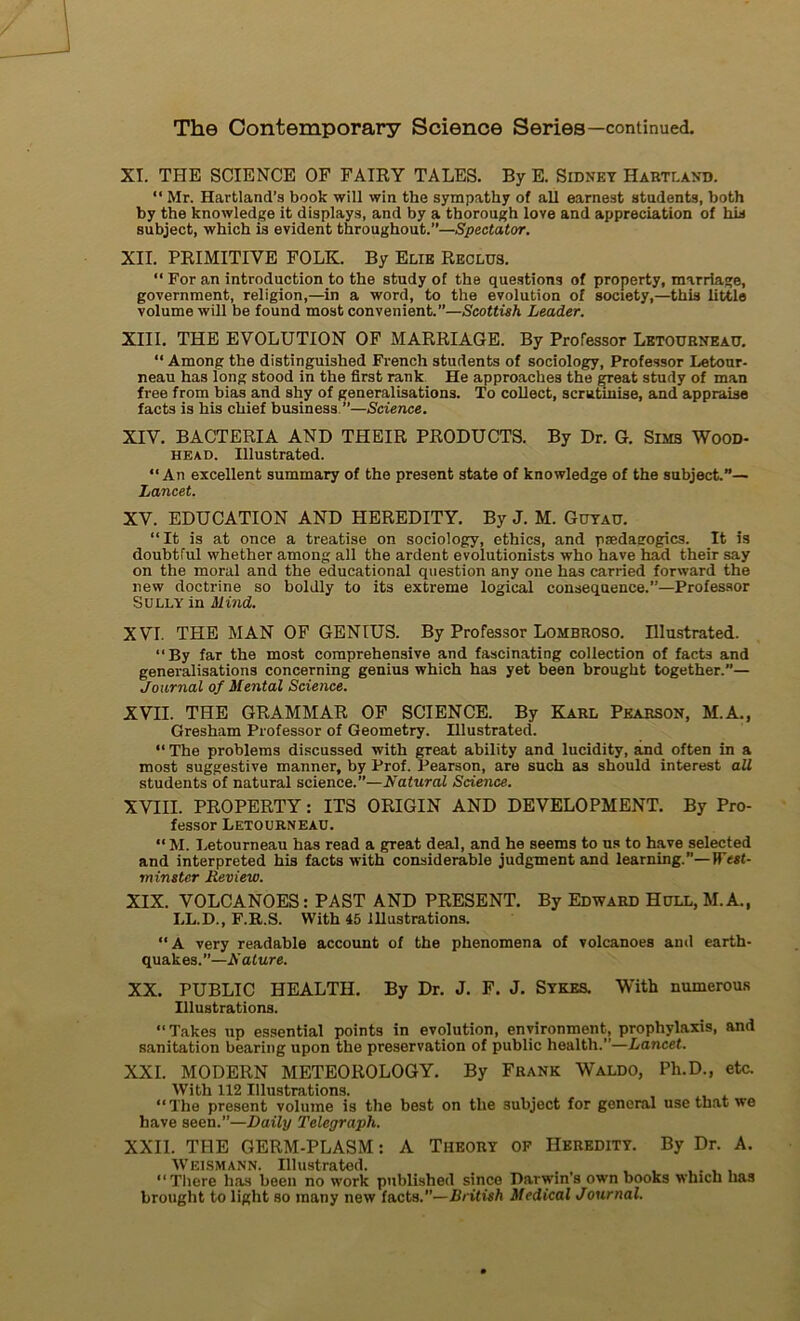 XI. THE SCIENCE OF FAIRY TALES. By E. Sidney Habtland. “ Mr. Hartland’s book will win tlie sympathy o( ail earnest students, both by the knowledge it displays, and by a thorough love and appréciation of his subject, which is évident throughout.”—Spectator. XII. PRIMITIVE FOLK. By Eue Reclus. “ For an introduction to the study of the questions of property, marnage, government, religion,—in a Word, to the évolution of society,—this little volume will be found most convenient.”—Scottish Leader. XIII. THE EVOLUTION OF MARRIAGE. By Professor Letourneau. “ Among the distinguished French students of sociology, Professor Letour- neau has long stood in the first rank He approaches the great study of man free from bias and shy of généralisations. To collect, scrutinise, and appraise facts is his chief business ”—Science. XIV. BACTERIA AND THEIR PRODUCTS. By Dr. G. Sims Wood- head. Illustrated. “An excellent summary of the présent state of knowledge of the subject.”— Lancet. XV. EDUCATION AND HEREDITY. By J. M. Guyau. “It is at once a treatise on sociology, ethics, and pædagogics. It is doubtful whether among ail the ardent evolutionists vrho hâve had their say on the moral and the educational question any one has carried forward the liew doctrine so boldly to its extreme logical conséquence.”—Professor Sully in Mind. XVI. THE MAN OF GENIUS. By Professor Lombroso. Illustrated. “By far the most comprehensive and fascinating collection of facts and généralisations concerning geniu3 which has yet been brought together.— Journal of Mental Science. XVII. THE GRAMMAR OF SCIENCE. By Karl Pearson, M.A., Gresham Professor of Geometry. Illustrated. “ The problems discussed with great ability and lucidity, and often in a most suggestive manner, by Prof. Pearson, are such as should interest ail students of natural science.”—Natural Science. XVIII. PROPERTY: ITS ORIGIN AND DEVELOPMENT. By Pro- fessor Letourneau. “M. Letourneau has read a great deal, and he seems to us to hâve selected and interpreted his facts with considérable judgment and learning.”—West- minster Deview. XIX. VOLCANOES: PAST AND PRESENT. By Edward Hull, M.A., LL.D., F.R.S. With 45 Illustrations. “A very readable account of the phenomena of volcanoes and earth- quakes.”—Nature. XX. PUBLIC HEALTH. By Dr. J. F. J. Sykes. With numerous Illustrations. “Takes up essential points in évolution, environment, prophylaxis, and sanitation bearing upon the préservation of public health.”—Lancet. XXL MODERN METEOROLOGY. By Frank Waldo, Pli.D., etc. With 112 Illustrations. “The présent volume is the best on the subject for general use tbat we hâve seen.”—Daily Tclegraph. XXII. THE GERM-PLASM : A Theory of IIeredity. By Dr. A. WE1SMANN. Illustrated. . , , , . , , “Tliere has been no work published sinco Parwin’s own books which has brought to light so many new facts.”— British Medical Journal.