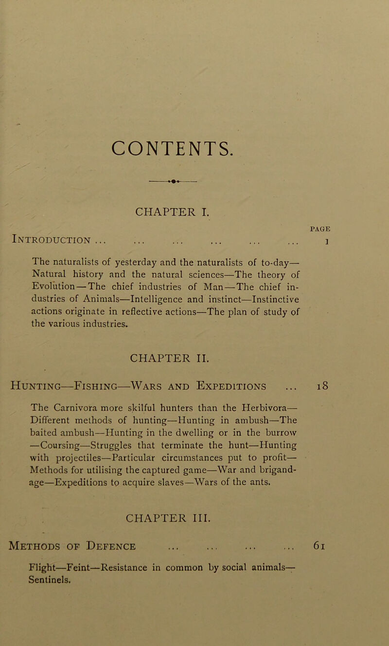 CONTENTS. CHAPTER I. PAGE Introduction ... ... ... ... ... ... ] The naturalists of yesterday and the naturalists of to-day— Natural history and the natural sciences—The theory of Evolution — The chief industries of Man—The chief in- dustries of Animais—Intelligence and instinct—Instinctive actions originate in reflective actions—The plan of study of the various industries. CHAPTER II. Hunting—Fishing—Wars and Expéditions ... 18 The Carnivora more skilful hunters than the Herbivora— Different methods of hunting—Hunting in ambush—The baited ambush—Hunting in the dwelling or in the burrow —Coursing—Struggles that terminate the hunt—Hunting with projectiles—Particular circumstances put to profit—• Methods for utilising the captured game—War and brigand- age—Expéditions tç acquire slaves—Wars of the ants. CHAPTER III. Methods of Defence ... ... ... ... 61 Flight—Feint—Résistance in common by social animais— Sentinels.