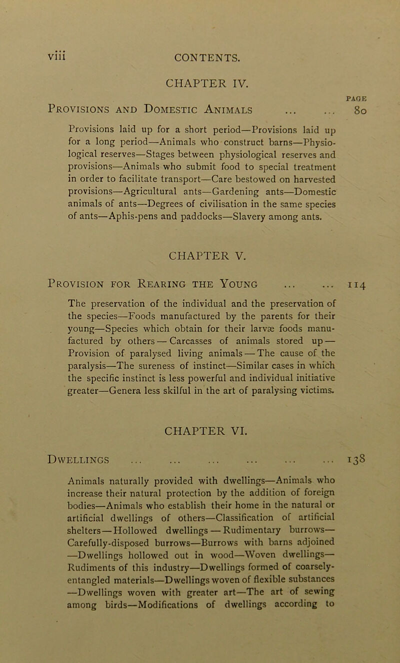CHAPTER IV. PAGE Provisions and Domestic Animals ... ... 80 Provisions laid up for a short period—Provisions laid up for a long period—Animals who construct barns—Physio- logical reserves—Stages between physiological reserves and provisions—Animals who submit food to spécial treatment in order to facilitate transport—Care bestowed on harvested provisions—Agricultural ants—Gardening ants—Domestic animals of ants—Degrees of civilisation in the same species of ants—Aphis-pens and paddocks—Slavery among ants. CHAPTER V. Provision for Rearing the Young ... ... 114 The préservation of the individual and the préservation of the species—Foods manufactured by the parents for their young—Species which obtain for their larvæ foods manu- factured by others — Carcasses of animals stored up — Provision of paralysed living animals — The cause of the paralysis—The sureness of instinct—Similar cases in which the spécifie instinct is less powerful and individual initiative greater—Généra less skilful in the art of paralysing victims. CHAPTER VI. Dwellings ... ... ... ... ... ... 138 Animals naturally provided with dwellings—Animals who increase their natural protection by the addition of foreign bodies—Animals who establish their home in the natural or artificial dwellings of others—Classification of artificial shelters—Hollowed dwellings — Rudimentary burrows— Carefully-disposed burrows—Burrows with barns adjoined —Dwellings hollowed out in wood—Woven dwellings— Rudiments of this industry—Dwellings formed of coarsely- entangled materials—Dwellings woven of flexible substances —Dwellings woven with greater art—The art of sewing among birds—Modifications of dwellings according to