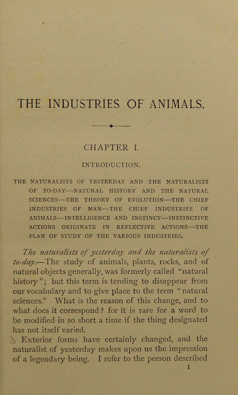 ♦ CHAPTER I. INTRODUCTION. THE NATURALISTS OF YESTERDAY AND THE NATURALISTS OF TO-DAY—NATURAL HISTORY AND THE NATURAL SCIENCES—THE THEORY OF EVOLUTION—THE CHIEF INDUSTRIES OF MAN—THE CHIEF INDUSTRIES OF ANIMALS—INTELLIGENCE AND INSTINCT INSTINCTIVE ACTIONS ORIGINATE IN REFLECTIVE ACTIONS—THE PLAN OF STUDY OF THE VARIOUS INDUSTRIES. The naturalists of yesterday and the naturalists of to-day.—The study of animais, plants, rocks, and of natural objects generally, was formerly called “natural history”; but this term is tending to disappear from our vocabulary and to give place to the term “ natural sciences.” What is the reason of this change, and to what does it correspond ? for it is rare for a vvord to be modified in so short a time if the thing designated has not itself varied. Exterior forms hâve certainly changcd, and the naturalist of yesterday makes upon us the impression of a legendary being. I refer to the person describcd