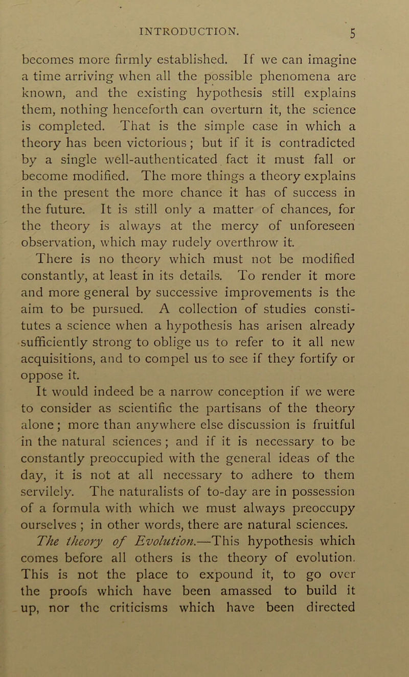 becomes more firmly established. If we can imagine a time arriving when ail the possible phenomena are known, and the existing hypothesis still explains them, nothing henceforth can overturn it, the science is completed. That is the simple case in which a theory has been victorious ; but if it is contradicted by a single well-authenticated fact it must fall or become modified. The more things a theory explains in the présent the more chance it has of success in the future. It is still only a matter of chances, for the theory is always at the mercy of unforeseen observation, which may rudely overthrow it. There is no theory which must not be modified constantly, at least in its details. To render it more and more general by successive improvements is the aim to be pursued. A collection of studies consti- tutes a science when a hypothesis has arisen already sufficiently strong to oblige us to refer to it ail new acquisitions, and to compel us to see if they fortify or oppose it. It would indeed be a narrow conception if we were to consider as scientific the partisans of the theory alone ; more than anywhere else discussion is fruitful in the natural sciences; and if it is necessary to be constantly preoccupied with the general ideas of the day, it is not at ail necessary to adhéré to them servilely. The naturalists of to-day are in possession of a formula with which we must always preoccupy ourselves ; in other words, there are natural sciences. The theory of Evolution.—This hypothesis which cornes before ail others is the theory of évolution. This is not the place to expound it, to go ovcr the proofs which hâve been amassed to build it up, nor the criticisms which hâve been directed