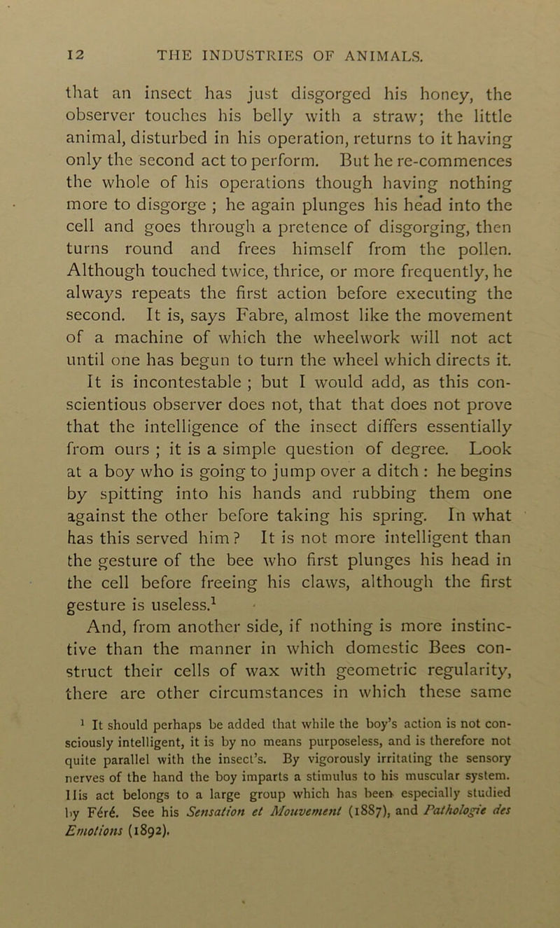 that an insect has just disgorged his honcy, the observer touches his belly with a straw; the little animal, disturbed in his operation, returns to it having only the second act to perform. But he re-commences the whole of his operations though having nothing more to disgorge ; he again plunges his head into the cell and goes through a pretcnce of disgorging, then turns round and frees himself from the pollen. Although touched twice, thrice, or more frequently, he always repeats the first action before executing the second. It is, says Fabre, almost like the movement of a machine of which the wheelwork vvill not act until one has begun to turn the wheel which directs it. It is incontestable ; but I would add, as this con- scientious observer does not, that that does not prove that the intelligence of the insect differs essentially from ours ; it is a simple question of degree. Look at a boy who is going to jump over a ditch : he begins by spitting into his hands and rubbing them one against the other before taking his spring. In what has this served him? It is not more intelligent than the gesture of the bee who first plunges his head in the cell before freeing his claws, although the first gesture is useless.1 And, from another side, if nothing is more instinc- tive than the manner in which domestic Bees con- struct their cells of wax with géométrie regularity, there are other circumstances in which these samc 1 It should perhaps be added that while the boy’s action is not con- sciously intelligent, it is by no means purposeless, and is therefore not quite parallel with the insect’s. By vigorously irritaling the sensory nerves of the hand the boy imparts a stimulus to his muscular System. 11is act belongs to a large group which has been especially studied by Féré. See his Sensation et Mouvement (1SS7), and Pathologie des Emotions (1892).