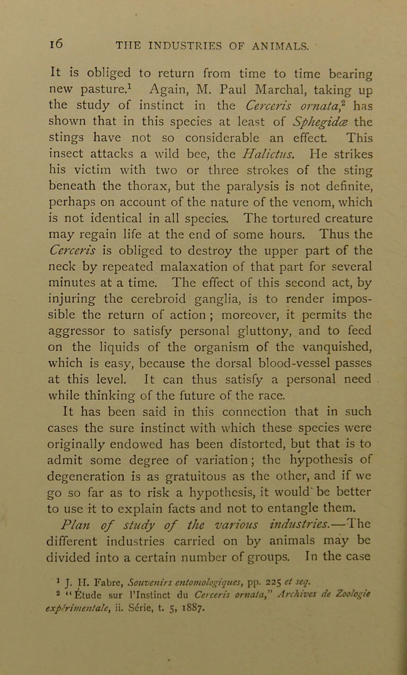 It is obliged to return from time to time bearing new pasture.1 Again, M. Paul Marchai, taking up the study of instinct in the Cerceris ornata,2 has shown that in this species at least of Sphegidæ the stings hâve not so considérable an effect. This insect attacks a wild bee, the Halictus. He strikes his victim with two or three strokes of the sting beneath the thorax, but the paralysis is not definite, perhaps on account of the nature of the venom, which is not identical in ail species. The tortured créature may regain life at the end of some hours. Thus the Cerceris is obliged to destroy the upper part of the neck by repeated malaxation of that part for several minutes at a time. The effect of this second act, by injuring the cerebroid ganglia, is to render impos- sible the return of action ; moreover, it permits the aggressor to satisfy personal gluttony, and to feed on the liquids of the organism of the vanquished, which is easy, because the dorsal blood-vessel passes at this level. It can thus satisfy a personal need while thinking of the future of the race. It has been said in this connection that in such cases the sure instinct with which these species were originally endowed has been distorted, but that is to admit some degree of variation ; the hypothesis of degeneration is as gratuitous as the other, and if we go so far as to risk a hypothesis, it would be better to use it to explain facts and not to entangle them. Plan of study of the varions industries.—The different industries carried on by animais may bc divided into a certain nurnber of groups. In the case 3 J. H. Fabre, Souvenirs entomologiques, pp. 225 et seq. 2 “Étude sur l’Instinct du Cerceris ornata,” Archives de Zoologie expérimentale, ii. Série, t. 5, 1887.