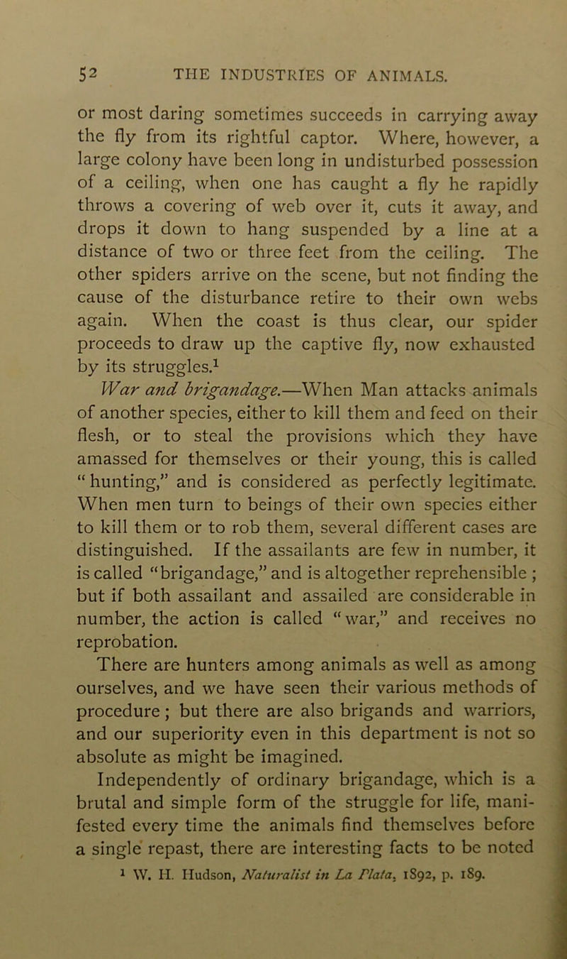 or most daring sometimes succeeds in carrying away the fly from its rightful captor. Where, however, a large colony hâve been long in undisturbed possession of a ceiling, when one has caught a fly he rapidly throws a covering of web over it, cuts it away, and drops it down to hang suspended by a line at a distance of two or three fcet from the ceiling. The other spiders arrive on the scene, but not finding the cause of the disturbance retire to their own webs again. When the coast is thus clear, our spider proceeds to draw up the captive fly, now exhausted by its struggles.1 War and brigandage.—When Man attacks animais of another species, eitherto kill them and feed on their flesh, or to steal the provisions which they hâve amassed for themselves or their young, this is called “ hunting,” and is considered as perfectly legitimate. When men turn to beings of their own species either to kill them or to rob them, several different cases are distinguished. If the assailants are few in number, it is called “brigandage,” and is altogether reprehensible ; but if both assailant and assailed are considérable in number, the action is called “war,” and receives no réprobation. There are hunters among animais as well as among ourselves, and we hâve seen their various methods of procedure ; but there are also brigands and warriors, and our superiority even in this department is not so absolute as might be imagined. Independently of ordinary brigandage, which is a brutal and simple form of the struggle for life, mani- fested every time the animais find themselves beforc a single repast, there are interesting facts to be noted