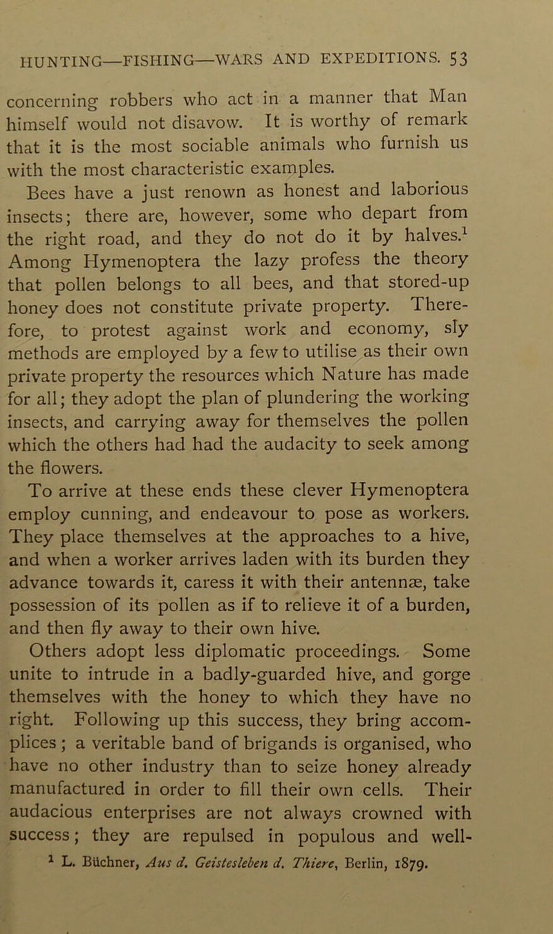 concerning robbers who act in a manner that Man himself vvould not disavow. It is worthy of remark that it is the most sociable animais who furnish us vvith the most characteristic examples. Bees hâve a just renown as honest and laborious insects; there are, however, some who départ from the right road, and they do not do it by halves.1 Among Hymenoptera the lazy profess the theory that pollen belongs to ail bees, and that stored-up honey does not constitute private property. There- fore, to protest against work and economy, sly methods are employed by a fewto utilise as their own private property the resources which Nature lias made for ail; they adopt the plan of plundering the working insects, and carrying away for themselves the pollen which the others had had the audacity to seek among the flowers. To arrive at these ends these clever Hymenoptera employ cunning, and endeavour to pose as workers. They place themselves at the approaches to a hive, and when a worker arrives laden with its burden they advance towards it, caress it with their antennæ, take possession of its pollen as if to relieve it of a burden, and then fly away to their own hive. Others adopt less diplomatie proceedings. Some unité to intrude in a badly-guarded hive, and gorge themselves with the honey to which they hâve no right. Following up this success, they bring accom- plices ; a véritable band of brigands is organised, who hâve no other industry than to seize honey already manufactured in order to fill their own cells. Their audacious enterprises are not always crowned with success ; they are repulsed in populous and well- 1 L. Buchner, Ans d. Geistesleben d. Thiere, Berlin, 1879.