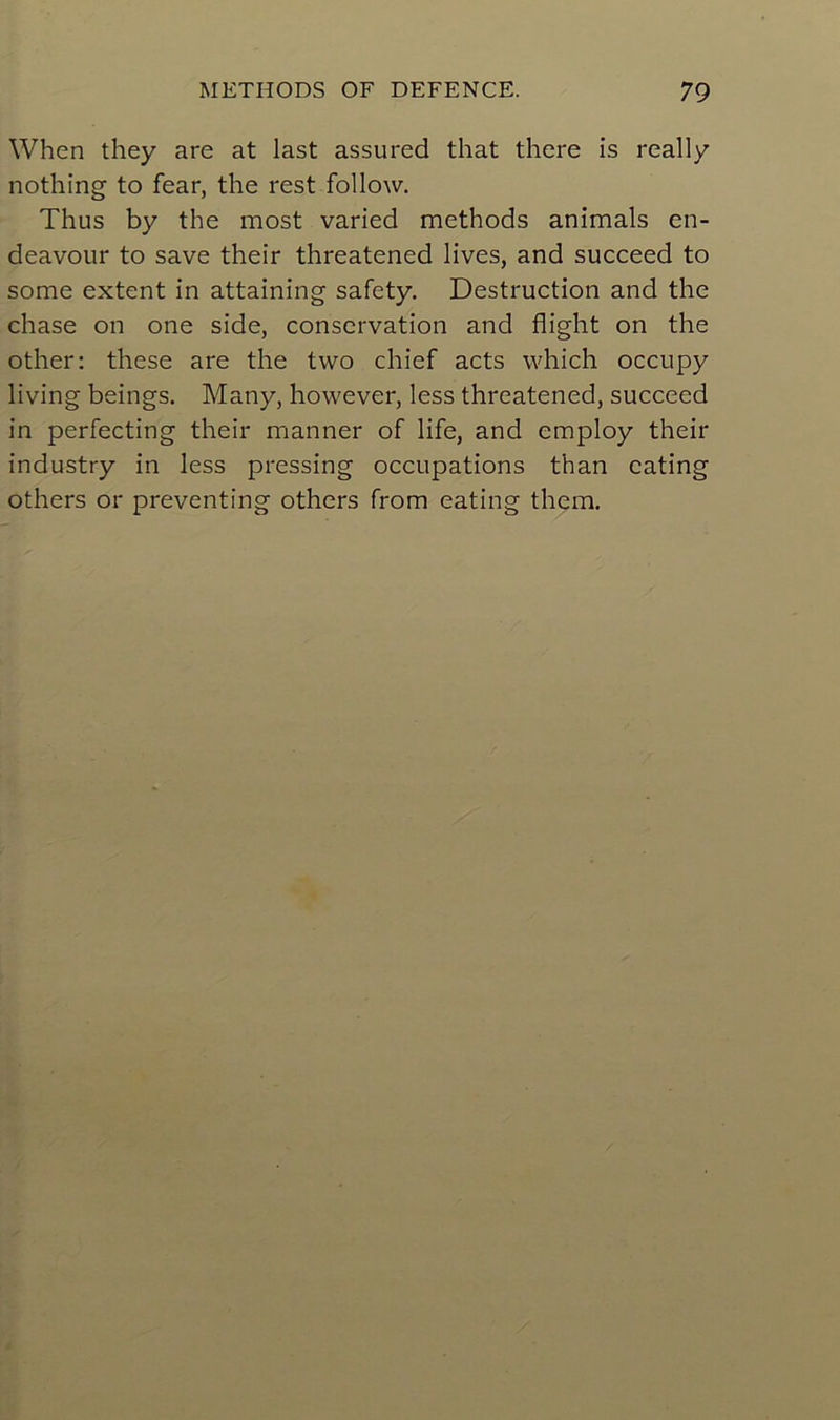 When they are at last assured that there is really nothing to fear, the rest follow. Thus by the most varied methods animais en- deavour to save their threatened lives, and succeed to some extent in attaining safety. Destruction and the chase on one side, conservation and flight on the other: these are the tvvo chief acts which occupy living beings. Many, however, less threatened, succeed in perfecting their manner of life, and employ their industry in less pressing occupations than cating others or preventing others from eating them.