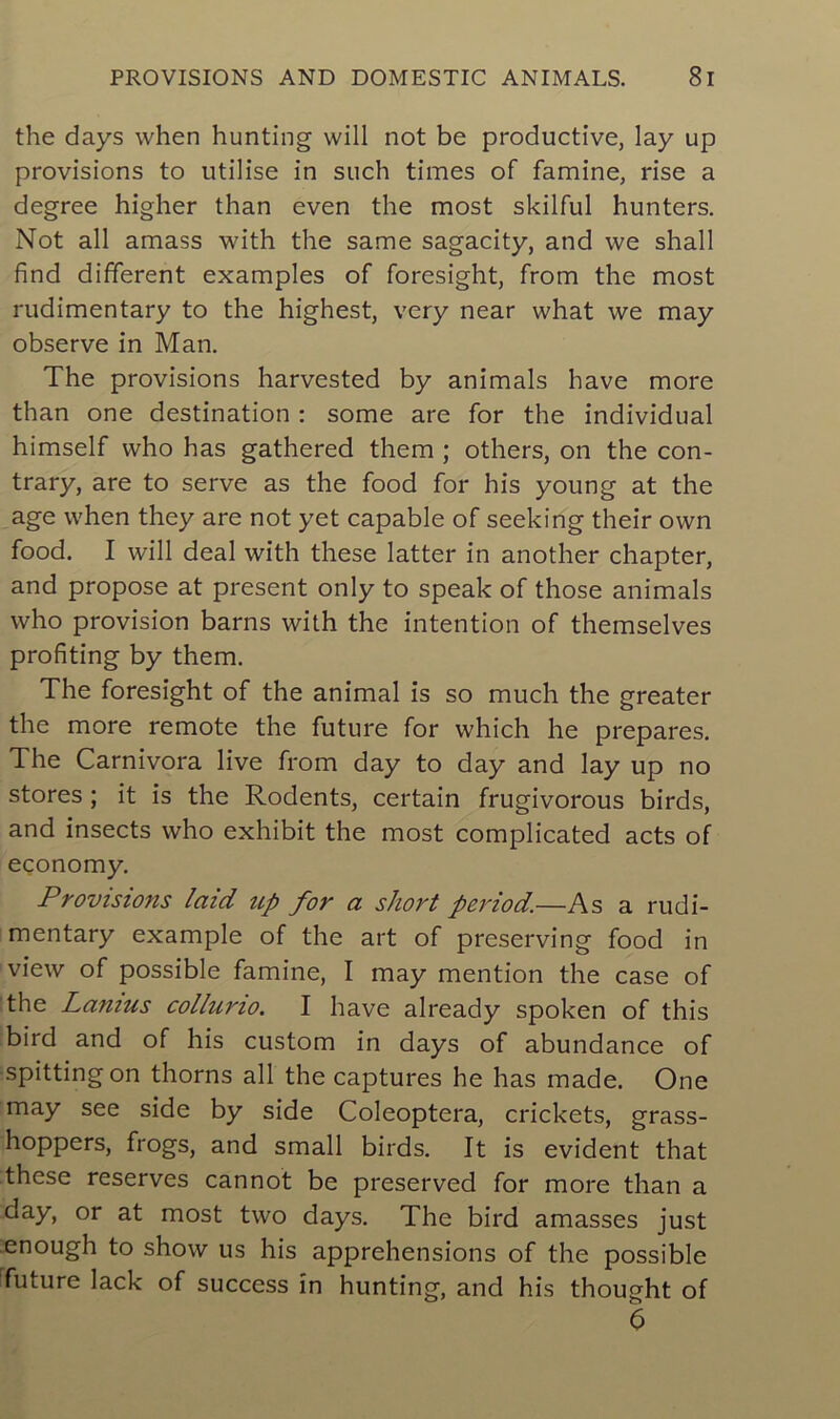 the days when hunting will not be productive, lay up provisions to utilise in such times of famine, rise a degree higher than even the most skilful hunters. Not ail amass with the same sagacity, and we shall find different examples of foresight, from the most rudimentary to the highest, very near what we may observe in Man. The provisions harvested by animais hâve more than one destination : some are for the individual himself who has gathered them ; others, on the con- trary, are to serve as the food for his young at the âge when they are not yet capable of seeking their own food. I will deal with these latter in another chapter, and propose at présent only to speak of those animais who provision barns with the intention of themselves profiting by them. The foresight of the animal is so much the greater the more remote the future for which he préparés. The Carnivora live from day to day and lay up no stores ; it is the Rodents, certain frugivorous birds, and insects who exhibit the most complicated acts of economy. Provisions laid up for a short period.—As a rudi- mentary example of the art of preserving food in view of possible famine, I may mention the case of the Lanius colluno. I hâve already spoken of this bird and of his custom in days of abundance of spitting on thorns ail the captures he has made. One may see side by side Coleoptera, crickets, grass- hoppers, frogs, and small birds. It is évident that these reserves cannot be preserved for more than a day, or at most two days. The bird amasses just enough to show us his appréhensions of the possible future lack of success in hunting, and his thought of 6