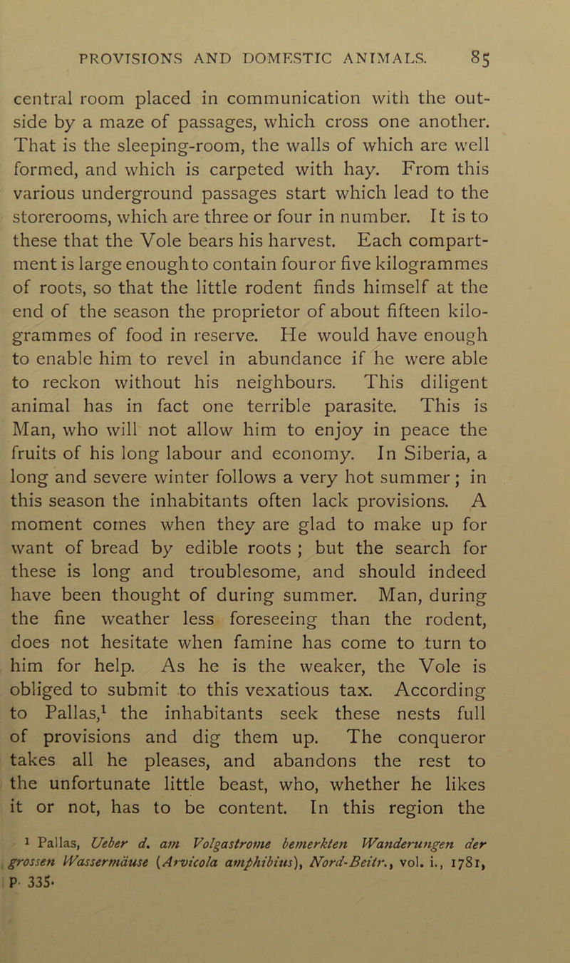 central room placed in communication vvith the out- side by a maze of passages, which cross one another. That is the sleeping-room, the walls of which are well formed, and which is carpeted with hay. From this various underground passages start which lead to the storerooms, which are three or four in number. It is to these that the Vole bears his harvest. Each compart- ment is large enoughto contain fouror five kilogrammes of roots, so that the little rodent finds himself at the end of the season the proprietor of about fifteen kilo- grammes of food in reserve. He would hâve enough to enable him to revel in abundance if he were able to reckon without his neighbours. This diligent animal has in fact one terrible parasite. This is Man, who will not allow him to enjoy in peace the fruits of his long labour and economy. In Siberia, a long and severe winter follows a very hot summer ; in this season the inhabitants often lack provisions. A moment cornes when they are glad to make up for want of bread by edible roots ; but the search for these is long and troublesome, and should indeed hâve been thought of during summer. Man, during the fine weather less foreseeing than the rodent, does not hesitate when famine has corne to turn to him for help. As he is the weaker, the Vole is obliged to submit to this vexatious tax. According to Pallas,1 the inhabitants seek these nests full of provisions and dig them up. The conqueror takes ail he pleases, and abandons the rest to the unfortunate little beast, who, whether he likes it or not, has to be content. In this région the 1 Pallas, Ueber d. arn Volgastrome bemerkten Wanderungen der grossen Wassertnàuse (Arvicola atnphibius), Nord-Beit/-., vol. i., 1781, P- 335-