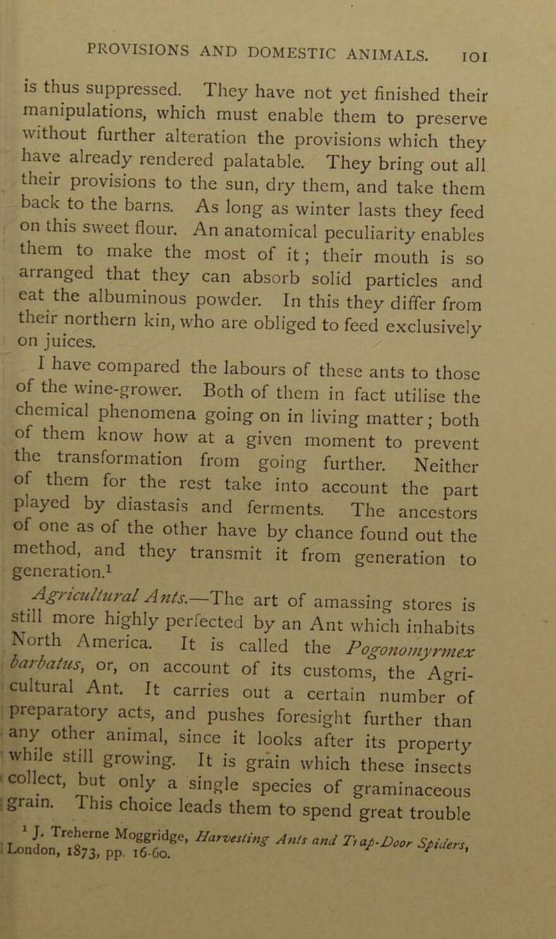 is thus suppressed. They hâve not yet finished their manipulations, vvhich must enable them to preserve vvithout further alteration the provisions vvhich they hâve already rendered palatable. They bring out ail their provisions to the sun, dry them, and take them back to the barns. As long as vvinter lasts they feed on tins svveet flour. An anatomical peculiarity enables them to make the most of it ; their mouth is so arranged that they can absorb solid particles and eat the albuminous povvder. In this they differ from their northern kin, who are obliged to feed exclusively on juices. I hâve compared the labours of these ants to those of the wine-grower. Both of them in fact utilise the Chemical phenomena going on in living matter ; both of them knovv hovv at a given moment to prevent the transformation from going further. Neither of them for the rest take into account the part played by diastasis and ferments. The ancestors of one as of the other hâve by chance found out the method, and they transmit it from génération to génération.1 Agncultural Ants.—The art of amassing stores is still more highly perfected by an Ant vvhich inhabits orth America. It is called the Pogonomyrmex barbatus, or, on account of its customs, the Agri- cultural Ant. It carries out a certain number^of preparatory acts, and pushes foresight further than any other animal, since it looks after its property while still growing. It is grain vvhich these insects C° eCt’ ^ only a single species of graminaceous grain. I his choice leads them to spend great trouble r 1 1‘ Tre^erne M°ggridge, Harvesting Ants and Tiap-Door Spiders London, 1873, PP- 16-60. F *