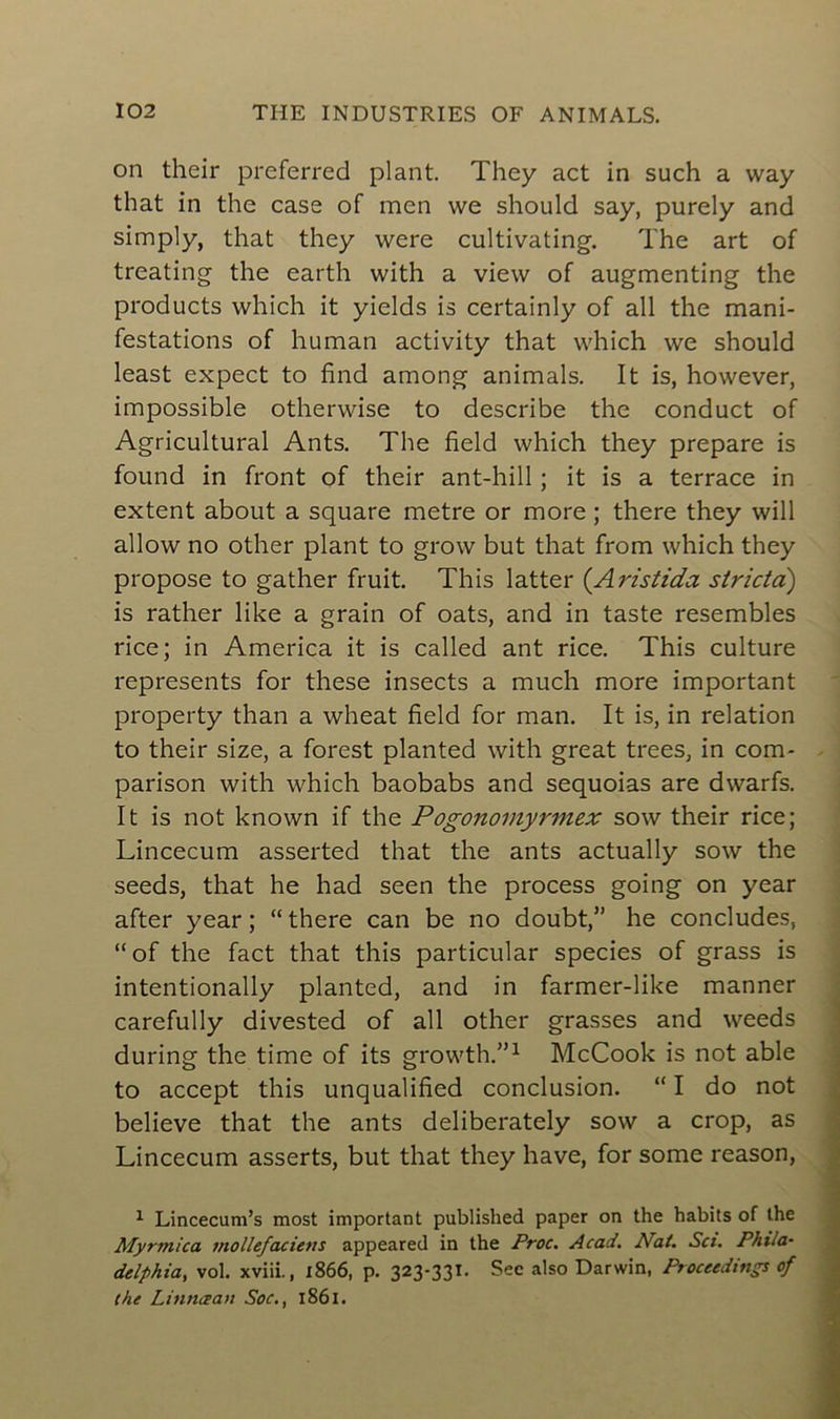 on their preferred plant. They act in such a way that in the case of men we should say, purely and simply, that they were cultivating. The art of treating the earth with a view of augmenting the products which it yields is certainly of ail the mani- festations of human activity that which we should least expect to find among animais. It is, however, impossible otherwise to describe the conduct of Agricultural Ants. The field which they préparé is found in front of their ant-hill ; it is a terrace in extent about a square métré or more ; there they will allow no other plant to grow but that from which they propose to gather fruit. This latter (Aristida stricto) is rather like a grain of oats, and in taste resembles rice; in America it is called ant rice. This culture represents for these insects a much more important property than a wheat field for man. It is, in relation to their size, a forest planted with great trees, in corn- parison with which baobabs and séquoias are dwarfs. It is not known if the Pogonomyrmex sow their rice; Lincecum asserted that the ants actually sow the seeds, that he had seen the process going on year after year; “there can be no doubt,” he concludes, “of the fact that this particular species of grass is intentionally planted, and in farmer-like manner carefully divested of ail other grasses and weeds during the time of its growth.”1 McCook is not able to accept this unqualified conclusion. “ I do not believe that the ants deliberately sow a crop, as Lincecum asserts, but that they hâve, for some reason, 1 Lincecum’s most important published paper on the habits of the Myrtnica mollefaciens appeared in the Proc. Acad. Nat. Sci. Phila- delphia, vol. xviii., 1866, p. 323-331. Sec also Darwin, Proceedings of the Lintugan Soc., 1861.