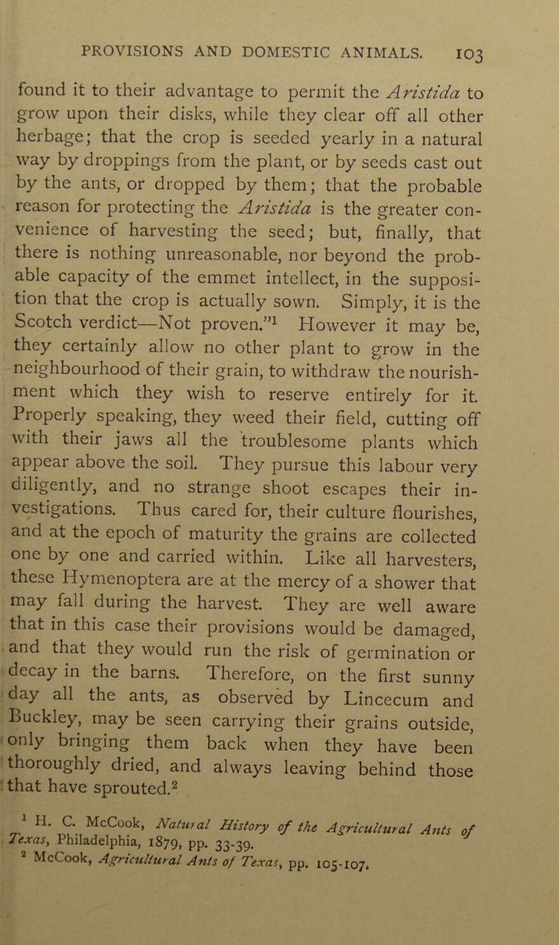 found it to their advantage to permit the Aristida to grovv upon their disks, while they clear off ail other herbage; that the crop is seeded yearly in a natural way by droppings from the plant, or by seeds cast out by the ants, or dropped by them; that the probable reason for protecting the Aristida is the greater con- venance of harvesting the seed; but, finally, that there is nothing unreasonable, nor beyond the prob- able capacity of the emmet intellect, in the supposi- tion that the crop is actually sovvn. Simply, it is the Scotch verdict—Not proven.”1 However it may be, they certainly allow no other plant to grovv in the neighbourhood of their grain, to withdraw the nourish- ment which they vvish to reserve entirely for it. Properly speaking, they weed their field, cutting off with their jaws ail the troublesome plants which appear above the soil. They pursue this labour very diligently, and no strange shoot escapes their in- vestigations. Thus cared for, their culture flourishes, and at the epoch of maturity the grains are collected one by one and carried within. Like ail harvesters, these Hymenoptera are at the mercy of a shower that may fall during the harvest. They are well aware that in this case their provisions would be damaged, and that they would run the risk of germination or decay in the barns. Therefore, on the first sunny day ail the ants, as observed by Lincecum and Buckley, may be seen carrying their grains outside, only bringing them back when they hâve been thoroughly dried, and always leaving behind those that hâve sprouted.2 1 H. C. McCook, Natuial History of the Agricultmal Ants of Texas, Philadelphia, 1879» pp. 33-39. McCook, Agrtcullural Ants of Texas, pp. 105-107»