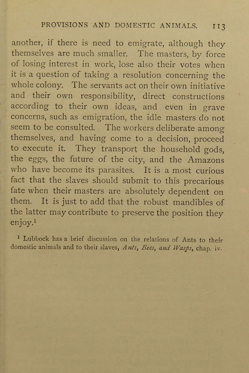 another, if there is need to emigrate, although they themselves are much smaller. The masters, by force of losing interest in work, lose also their votes whcn it is a question of taking a resolution concerning the whole colony. The servants act on their own initiative and their own responsibility, direct constructions according to their own ideas, and even in grave concerns, such as émigration, the idle masters do not seem to be consulted. The workers deliberate among themselves, and having corne to a decision, proceed to execute it. They transport the household gods, the eggs, the future of the city, and the Amazons who hâve become its parasites. It is a most curious fact that the slaves should submit to this precarious fate when their masters are absolutely dépendent on them. It is just to add that the robust mandibles of the latter may contribute to preserve the position they enjoy.1 1 Lubbock has a brief discussion on the relations of Ants to their domestic animais and to their slaves, Ants, Bees, and l'Vas/s, chap. iv.