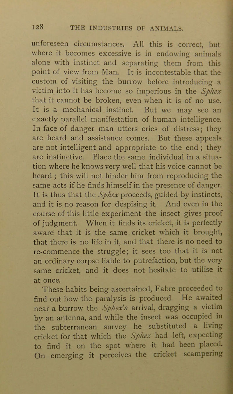 unforeseen circumstances. Ail this is correct, but where it becomes excessive is in endowing animais alone with instinct and separating them from this point of view from Man. It is incontestable that the custom of visiting the burrow before introducing a victim into it has become so imperious in the Sphex that it cannot be broken, even when it is of no use. It is a mechanical instinct. But we may see an exactly parallel manifestation of human intelligence. In face of danger man utters cries of distress; they are heard and assistance cornes. But these appeals are not intelligent and appropriate to the end ; they are instinctive. Place the same individual in a situa- tion where he knows very well that his voice cannot be heard ; this will not hinder him from reproducing the same acts if he finds himself in the presence of danger. It is thus that the Sphex proceeds, guided by instincts, and it is no reason for despising it. And even in the course of this little experiment the insect gives proof of judgment. When it finds its cricket, it is perfectly aware that it is the same cricket which it brought, that there is no life in it, and that there is no need to re-commence the struggle; it sees too that it is not an ordinary corpse liable to putréfaction, but the very same cricket, and it does not hesitate to utilise it at once. These habits being ascertained, Fabre proceeded to find out how the paralysis is produced. He awaited near a burrow the Sphex's arrivai, dragging a victim by an antenna, and while the insect was occupied in the subterranean survcy he substituted a living cricket for that which the Sphex had left, expecting to find it on the spot where it had been placed. On emerging it perceives the cricket scampering