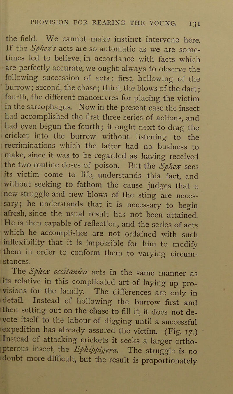 the field. We cannot make instinct intervene here. If the Sphexs acts are so automatic as we are some- times led to believe, in accordance with facts which are perfectly accurate, we ought always to observe the following succession of acts : first, hollowing of the burrow; second, the chase; third,the blows of the dart; fourth, the different manœuvres for placing the victim in the sarcophagus. Now in the présent case the insect had accomplished the first three sériés of actions, and had even begun the fourth; it ought next to drag the cricket into the burrow without listening to the récriminations which the latter had no business to make, since it was to be regarded as having received the two routine doses of poison. But the Sphex sees its victim corne to life, understands this fact, and without seeking to fathom the cause judges that a new struggle and new blows of the sting are neces- sary; he understands that it is necessary to begin afresh, since the usual resuit lias not been attained. He is then capable of reflection, and the sériés of acts which he accomplishes are not ordained with such inflexibility that it is impossible for him to modify them in oïder to conform them to varying circum- stances. The Sphex occiianica acts in the same manner as its relative in this complicated art of laying up pro- visions for the family. The différences are only in detail. Instead of hollowing the burrow first and then setting out on the chase to fill it, it does not de- vote itself to the labour of digging until a successful expédition has already assured the victim. (Fig. 17.) Instead of attacking crickets it seeks a larger ortho- pterous insect, the Ephippigera. The struggle is no doubt more difficult, but the resuit is proportionately