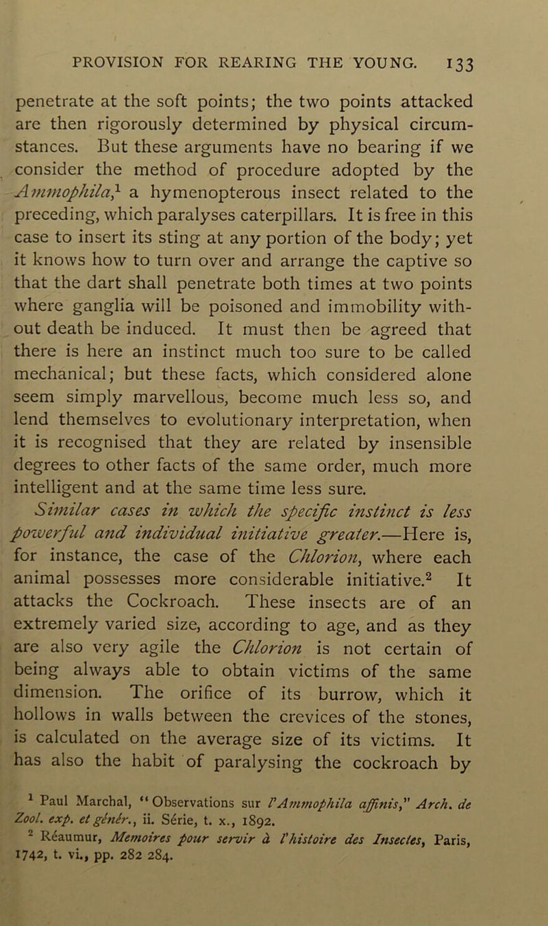 penetrate at the soft points; the two points attacked are then rigorously determined b y physical circum- stances. But these arguments hâve no bearing if we consider the method of procedure adopted by the Ammophila} a hymenopterous insect related to the preceding, which paralyses caterpillars. It is free in this case to insert its sting at any portion of the body; y et it knows how to turn over and arrange the captive so that the dart shall penetrate both times at two points where ganglia will be poisoned and immobility with- out death be induced. It must then be agreed that there is here an instinct much too sure to be called mechanical; but these facts, which considered alone seem simply marvellous, become much less so, and lend themselves to evolutionary interprétation, when it is recognised that they are related by insensible degrees to other facts of the same order, much more intelligent and at the same time less sure. Similar cases in which the spécifie instinct is less pozverfiul and individual initiative greater.—Here is, for instance, the case of the Chlorion, where each animal possesses more considérable initiative.1 2 It attacks the Cockroach. These insects are of an extremely varied size, according to âge, and as they are also very agile the Chlorion is not certain of being always able to obtain victims of the same dimension. The orifice of its burrow, which it hollows in walls between the crevices of the stones, is calculated on the average size of its victims. It has also the habit of paralysing the cockroach by 1 Paul Marchai, “ Observations sur l'Ammophila a finis, Arc/i. de Zool. exp. et génér., ii. Série, t. x., 1892. 2 Réaumur, Mémoires pour servir à l'histoire des Insectes, Paris, 1742, t. vi., pp. 282 284.