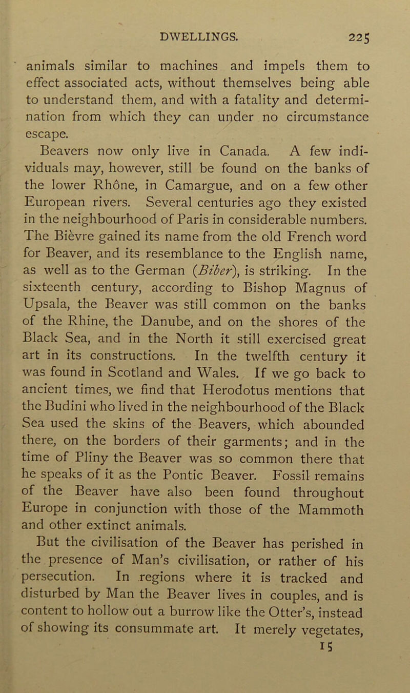 animais similar to machines and impels them to effect associated acts, without themselves being able to understand them, and with a fatality and détermi- nation from which they can under no circumstance escape. Beavers now only live in Canada. A few indi- viduals may, however, still be found on the banks of the lower Rhône, in Camargue, and on a few other European rivers. Several centuries ago they existed in the neighbourhood of Paris in considérable numbers. The Bièvre gained its name from the old French word for Beaver, and its resemblance to the English name, as well as to the German (Biber), is striking. In the sixteenth century, according to Bishop Magnus of Upsala, the Beaver was still common on the banks of the Rhine, the Danube, and on the shores of the Black Sea, and in the North it still exercised great art in its constructions. In the twelfth century it was found in Scotland and Wales. If we go back to ancient times, we find that Herodotus mentions that the Budini who lived in the neighbourhood of the Black Sea used the skins of the Beavers, which abounded there, on the borders of their garments; and in the time of Pliny the Beaver was so common there that he speaks of it as the Pontic Beaver. Fossil remains of the Beaver hâve also been found throughout Europe in conjunction with those of the Mammoth and other extinct animais. But the civilisation of the Beaver has perished in the presence of Man’s civilisation, or rather of his persécution. In régions where it is tracked and disturbed by Man the Beaver lives in couples, and is content to hollow out a burrow like the Otter’s, instead of showing its consummate art. It merely vegetates, 15