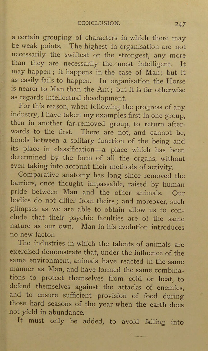 a certain grouping of characters in which there may be weak points. The highest in organisation are not necessarily the swiftest or the strongest, any more than they are necessarily the most intelligent. It may happen ; it happens in the case of Man; but it as easily fails to happen. In organisation the Horse is nearer to Man than the Ant; but it is far otherwise as regards intellectual development. For this reason, when following the progress of any industry, I hâve taken my examples first in one group, then in another far-removed group, to return after- wards to the first. There are not, and cannot be, bonds between a solitary function of the being and its place in classification—a place which has been determined by the form of ail the organs, without even taking into account their methods of activity. Comparative anatomy has long since removed the barriers, once thought impassable, raised by human pride between Man and the other animais. Our bodies do not differ from theirs ; and moreover, such glimpses as we are able to obtain allow us to con- clude that their psychic faculties are of the same nature as our own. Man in his évolution introduces no new factor. The industries in which the talents of animais are exercised demonstrate that, under the influence of the same environment, animais hâve reacted in the same manner as Man, and hâve formed the same combina- tions to protect themselves from cold or heat, to defend themselves against the attacks of enemies, and to ensure sufficient provision of food during those hard seasons of the year when the earth does not yield in abundance. It must only be added, to avoid falling into