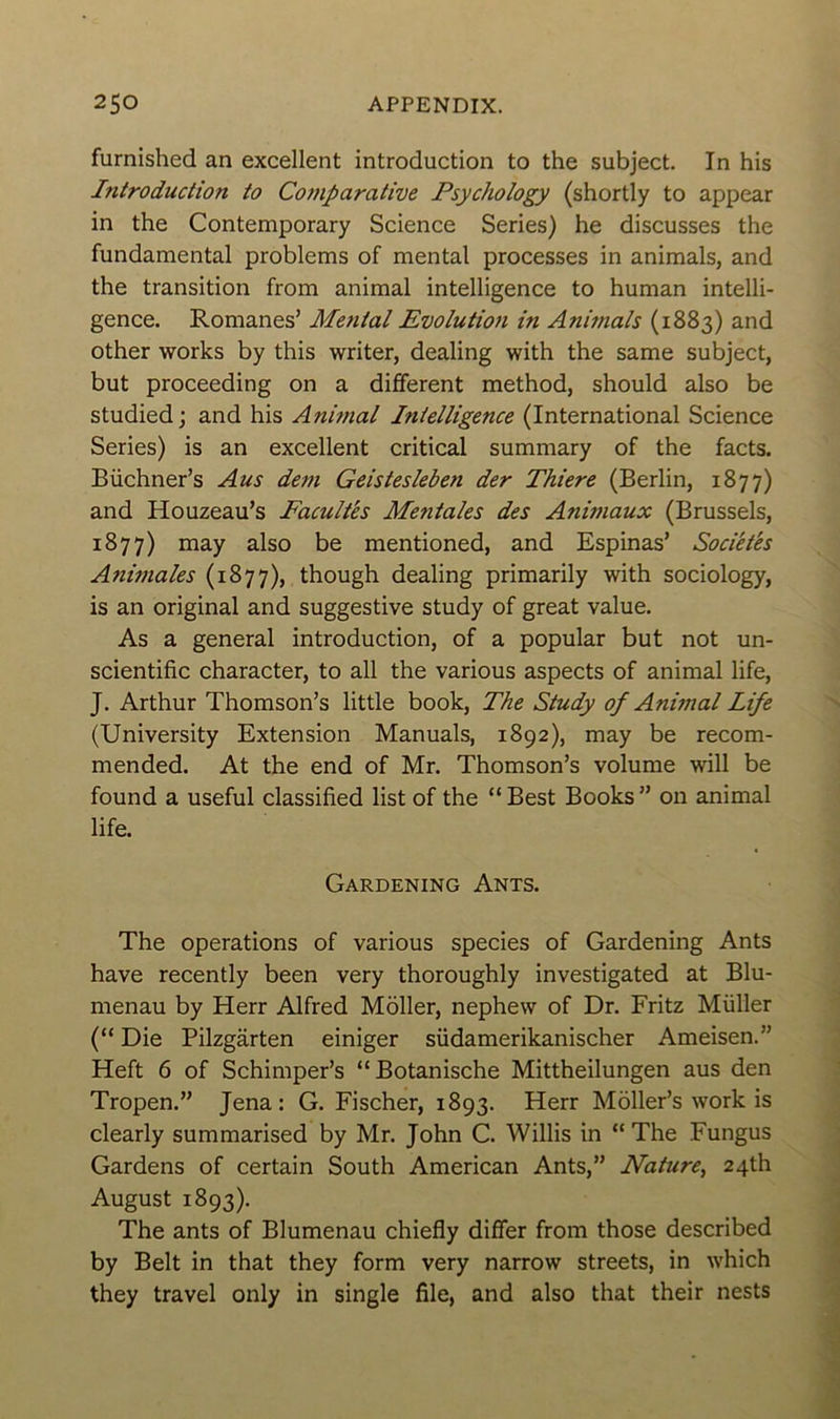 furnished an excellent introduction to the subject. In his Introduction to Comparative Psychology (shortly to appear in the Contemporary Science Sériés) he discusses the fundamental problems of mental processes in animais, and the transition from animal intelligence to human intelli- gence. Romanes’ Mental Evolution in Animais (1883) and other works by this writer, dealing with the same subject, but proceeding on a different method, should also be studied ; and his Animal I?iielligence (International Science Sériés) is an excellent critical summary of the facts. Büchner’s Au s dem Geistesleben der Thiere (Berlin, 1877) and Houzeau’s Facultés Mentales des Animaux (Brussels, 1877) may also be mentioned, and Espinas’ Sociétés Animales (1877), though dealing primarily with sociology, is an original and suggestive study of great value. As a general introduction, of a popular but not un- scientific character, to ail the various aspects of animal life, J. Arthur Thomson’s little book, The Study of Animal Life (University Extension Manuals, 1892), may be recom- mended. At the end of Mr. Thomson’s volume will be found a useful classified list of the “ Best Books ” on animal life. Gardening Ants. The operations of various species of Gardening Ants hâve recently been very thoroughly investigated at Blu- menau by Herr Alfred Môller, nephew of Dr. Fritz Müller (“ Die Pilzgârten einiger südamerikanischer Ameisen.” Heft 6 of Schimper’s “Botanische Mittheilungen aus den Tropen.” Jena: G. Fischer, 1893. Herr Moller’s work is clearly summarised by Mr. John C. Willis in “ The Fungus Gardens of certain South American Ants,” Nature, 24A August 1893). The ants of Blumenau chiefly differ from those described by Belt in that they form very narrow streets, in which they travel only in single file, and also that their nests