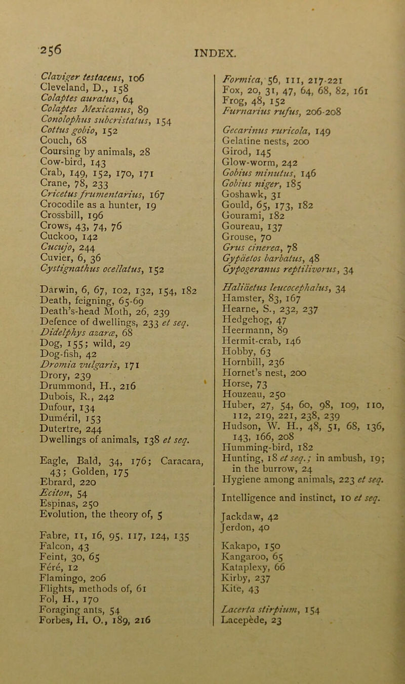 Claviger testaceus, 106 Cleveland, D., 158 Colaptes auratus, 64 Colaptes AJexicamis, 89 Cotiolophus subcristatus, 154 Cottus gobio, 152 Couch, 68 Coursing by animais, 28 Cow-bird, 143 Crab, 149, 152, 170, 171 Crâne, 78, 233 Cricetus frumentarius, 167 Crocodile as a hunter, 19 Crossbill, 196 Crows, 43, 74, 76 Cuckoo, 142 Cucujo, 244 Cuvier, 6, 36 Cystignathîis ocellatus, 152 Darwin, 6, 67, 102, 132, 154, 182 Death, feigning, 65-69 Death’s-head Moth, 26, 239 Defence of dwellings, 233 et seq. Didelphys azarœ, 68 Dog, 155; wild, 29 Dog-fish, 42 Dromia vulgaris, 171 Drory, 239' Drummond, H., 216 Dubois, R., 242 Dufour, 134 Duméril, 153 Dutertre, 244 Dwellings of animais, 138 et seq. Eagle, Bald, 34, 176; Caracara, 43; Golden, 175 Ebrard, 220 Eciton, 54 Espinas, 250 Evolution, the theory of, 5 Fabre, n, 16, 95. 117, 124, 135 Falcon, 43 Feint, 30, 65 Féré, 12 Flamingo, 206 Flights, methods of, 61 Fol, H., 170 Foraging ants, 54 Forbes, H. O., 189, 216 Formica, 56, ni, 217-221 Fox, 20, 31, 47, 64, 68, 82, 161 Frog, 48, 152 Furnarius rufus, 206-208 Gecarinus ruricola, 149 Gélatine nests, 200 Girod, 145 Glow-worm, 242 Gobius minutas, 146 G obi us niger, 185 Goshawk, 31 Gould, 65, 173, 182 Gourami, 182 Goureau, 137 Grouse, 70 Gras cinerea, 78 Gypcietos barbalus, 48 Gypogeramis reptilivorus, 34 Haliàetus leucocephahis, 34 Hamster, 83, 167 Hearne, S., 232, 237 Hedgehog, 47 Heermann, 89 Hermit-crab, 146 Hobby, 63 Hornbill, 236 Hornet’s nest, 200 Horse, 73 Houzeau, 250 Huber, 27, 54, 60, 98, 109, 110, 112, 219, 221, 238, 239 Hudson, W. H., 48, 51, 68, 136, 143, 166, 208 Humming-bird, 182 Hunting, 1S et seq.; in ambush, 19; in the burrow, 24 Hygiene among animais, 223 et seq. Intelligence and instinct, 10 et seq. Jackdaw, 42 Jerdon, 40 Kakapo, 150 Kangaroo, 65 Kataplexy, 66 Kirby, 237 Kite, 43 Lacerta stirpium, 154 Lacepède, 23