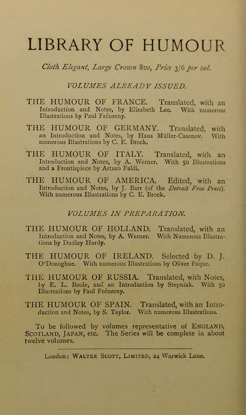 LIBRARY OF HUMOUR Cloth Elégant, Large Crown 8w, Price 3/6 per vol. VOLUMES ALREADY ISSU ED. THE HUMOUR OF FRANCE. Translatée!, with an Introduction and Notes, by Elizabeth Lee. With numerous Illustrations by Paul Frénzeny. THE HUMOUR OF GERMANY. Translatée!, with an Introduction and Notes, by Hans Müller-Casenov. With numerous Illustrations by C. E. Brock. THE HUMOUR OF ITALY. Translatée!, with an Introduction and Notes, by A. Werner. With 50 Illustrations and a Frontispiece by Arturo Faldi. THE HUMOUR OF AMERICA. Eeiited, with an Introduction and Notes, by J. Barr (of the Detroit Free Press). With numerous Illustrations by C. E. Brock. VOLUMES IN PREPARATION. THE HUMOUR OF HOLLAND. Translatée!, with an Introduction and Notes, by A. Werner. With Numerous Illustra- tions by Dudley Hardy. THE HUMOUR OF IRELAND. Selected by D. J. O'Donoghue. With numerous Illustrations by Oliver Paque. THE HUMOUR OF RUSSIA. Translated, with Notes, by E. L. Boole, and an Introduction by Stepniak. With 50 Illustrations by Paul Frénzeny. THE HUMOUR OF SPAIN. Translated, with an Intro- duction and Notes, by S. Taylor. With numerous Illustrations. To be followed by volumes représentative of England, Scotland, Japan, etc. The Sériés will be complété in about twelve volumes.