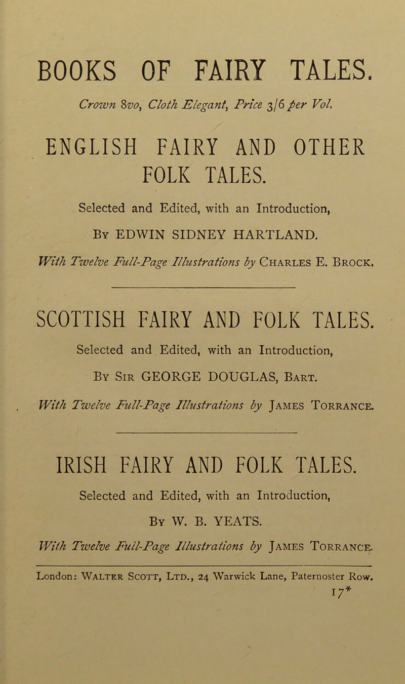 BOOKS OF FÀIRY TALES. Crown 8z>o, Cloth Elégant, Price 3/6 per Vol. ENGLISH FAIRY AND OTHER FOLK TALES. Selected and Edited, with an Introduction, By EDWIN SIDNEY HARTLAND. With Twelve Full-Page Illustrations by Charles E. Brock. SCOTTISH FAIRY AND FOLK TALES. Selected and Edited, with an Introduction, By Sir GEORGE DOUGLAS, Bart. With Twelve Full-Page Illustrations by James Torrance. IRISH FAIRY AND FOLK TALES. Selected and Edited, with an Introduction, By W. B. YEATS. With Twelve Full-Page Illustrations by James Torrance. London: Walter Scott, Ltd., 24 Warwick Lane, Paternoster Row. 17*