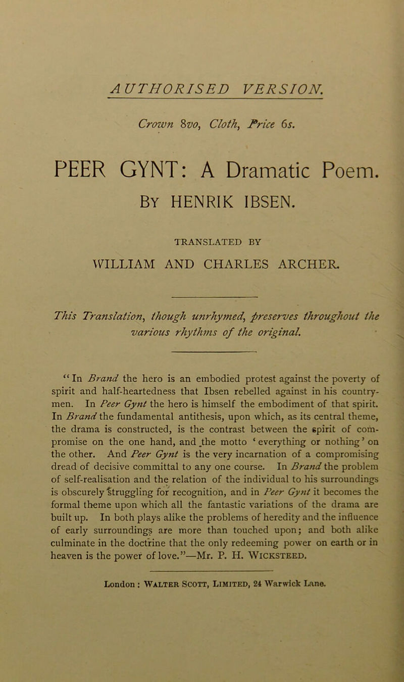 A UTHORISED VERSION. Crown 8vo, Cloth, Price 6 s. PEER GYNT : A Dramatic Poem. By HENRIK IBSEN. TRANSLATED BY WILLIAM AND CHARLES ARCHER. Tins Tra?islation, though unrhymed’ préserves throughout the varions rhythms of the original. “In Br and the hero is an embodied protest against the poverty of spirit and half-heartedness that Ibsen rebelled against in his country- men. In Peer Gynt the hero is himself the embodiment of that spirit. In Brand the fondamental antithesis, upon which, as its central theme, the drama is constructed, is the contrast between the spirit of com- promise on the one hand, and ,the motto ‘ everything or nothing ’ on the other. And Peer Gy7it is the very incarnation of a compromising dread of décisive committal to any one course. In Brand the problem of self-realisation and the relation of the individual to his surroundings is obscurely struggling for récognition, and in Peer Gynt it becomes the formai theme upon which ail the fantastic variations of the drama are built up. In both plays alike the problems of heredity and the influence of early surroundings are more than touched upon; and both alike culminate in the doctrine that the only redeeming power on earth or in heaven is the power of love.”—Mr. P. H. Wicksteed.