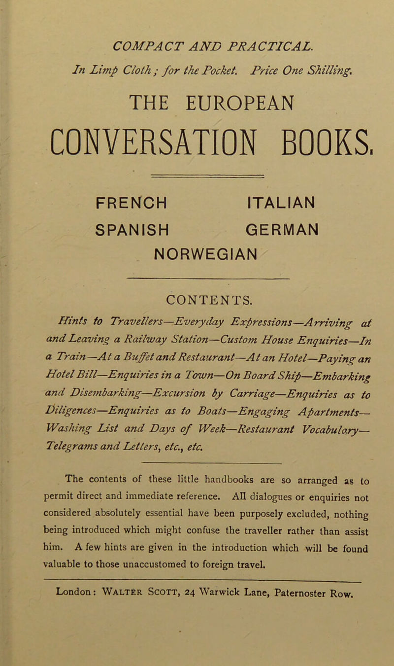 COMPACT AND PR AC TIC AL. In Limp Cloth ; for the Pocket. Price One Shilling. THE EUROPEAN CONVERSATION BOOKS, FRENCH ITALIAN SPANISH GERMAN NORWEGIAN CONTENTS. Hints to Travellers—Everyday Expressions—Arriving at and Leaving a Railway Station—Custom House Enquiries—In a Train —A t a Bicffet and Restaurant—A t an Hôtel—Paying an Hôtel Bill—Enquiries in a Town—On Board Ship—Embarking and Disembarking—Excursion by Carriage—Enquiries as to Diligences—Enquiries as to Boats—Engaging Apartments— Washing List and Pays of Week—Restaurant Vocabulo.ry— Telegrams and Letters, etc., etc. The contents of these little handbooks are so arrangée! as to permit direct and immédiate reference. Ail dialogues or enquiries not considered absolutely essential hâve been purposely excluded, nothing being introduced which might confuse the traveller rather than assist him. A few hints are given in the introduction which will be found valuable to those unaccustomed to foreign travel. London : Walter Scott, 24 Warwick Lane, Paternoster Row.