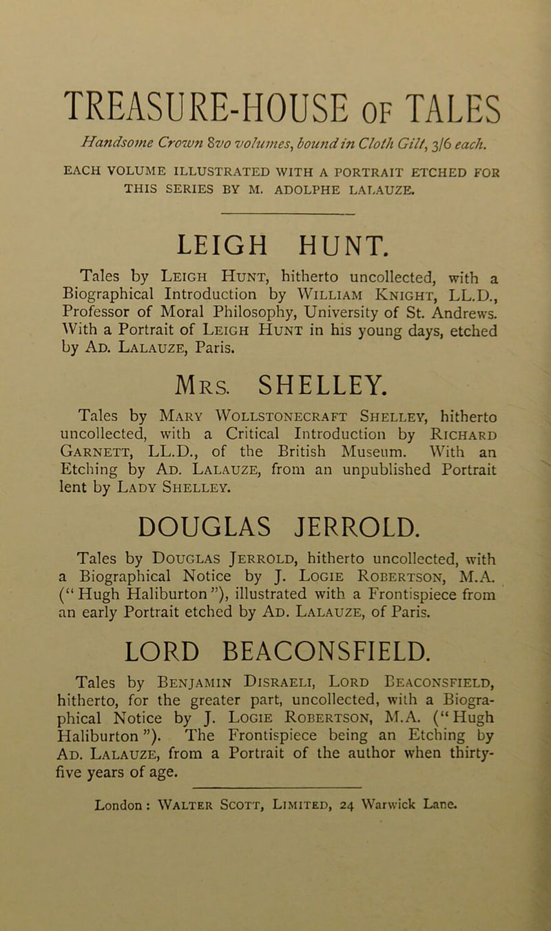 TREASURE-HOUSE of TALES Handsome Crowyi 8vo volumes, bound in Cloth Gilt, 3/6 eacli. EACH VOLUME ILLUSTRATED WITH A PORTRAIT ETCHED FOR THIS SERIES BY M. ADOLPHE LALAUZE. LEIGH HUNT. Taies by Leigh Hunt, hitherto uncollected, with a Biographical Introduction by William Knight, LL.D., Professor of Moral Philosophy, University of St. Andrews. With a Portrait of Leigh Hunt in his young days, etched by Ad. Lalauze, Paris. Mrs. SHELLEY. Taies by Mary Wollstonecraft Shelley, hitherto uncollected, with a Critical Introduction by Richard Garnett, LL.D., of the British Muséum. With an Etching by Ad. Lalauze, from an unpublished Portrait lent by Lady Shelley. DOUGLAS JERROLD. Taies by Douglas Jerrold, hitherto uncollected, with a Biographical Notice by J. Logie Robertson, M.A. (“Hugh Haliburton ”), illustrated with a Frontispiece from an early Portrait etched by Ad. Lalauze, of Paris. LORD BEACONSFIELD. Taies by Benjamin Disraeli, Lord Beaconsfield, hitherto, for the greater part, uncollected, with a Biogra- phical Notice by J. Logie Robertson, M.A. (“Hugh Haliburton ”). The Frontispiece being an Etching by Ad. Lalauze, from a Portrait of the author when thirty- five years of âge.