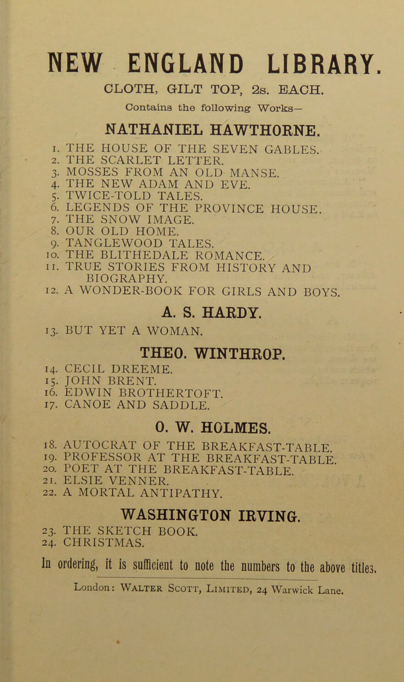 NEW ENGLAND LIBRARY. CLOTH, GILT TOP, 2s. BACH. Contains the following Works— NATHANIEL HAWTHORNE. 1. THE HOUSE OF THE SEVEN GABLES. 2. THE SCARLET LETTER. 3. MOSSES FROM AN OLD MANSE. 4. THE NEW ADAM AND EVE. 5. TWICE-TOLD TALES. 6. LEGENDS OF THE PROVINCE HOUSE. 7. THE SNOW IMAGE. 8. OUR OLD HOME. 9. TANGLEWOOD TALES. 10. THE BLITHEDALE ROMANCE. 11. TRUE STORIES FROM HISTORY AND BIOGRAPHY. 12. A WONDER-BOOIC FOR GIRLS AND BOYS. A. S. HARDY. 13. BUT YET A WOMAN. THEO. WINTHROP. 14. CECIL DREEME. 15. JOHN BRENT. 16. EDWIN BROTHERTOFT. 17. CANOË AND SADDLE. 0. W. HOLMES. 18. AUTOCRAT OF THE BREAKFAST-TABLE 19. PROFESSOR AT THE BREAKFAST-TABLE 20. POET AT THE BREAKFAST-TABLE 21. ELSIE VENNER. 22. A MORTAL ANTIPATHY. WASHINGTON IRVING. 23. THE SKETCH BOOK. 24. CHRISTMAS. In ordering, it is suflicient to note the numbers to the above titles.