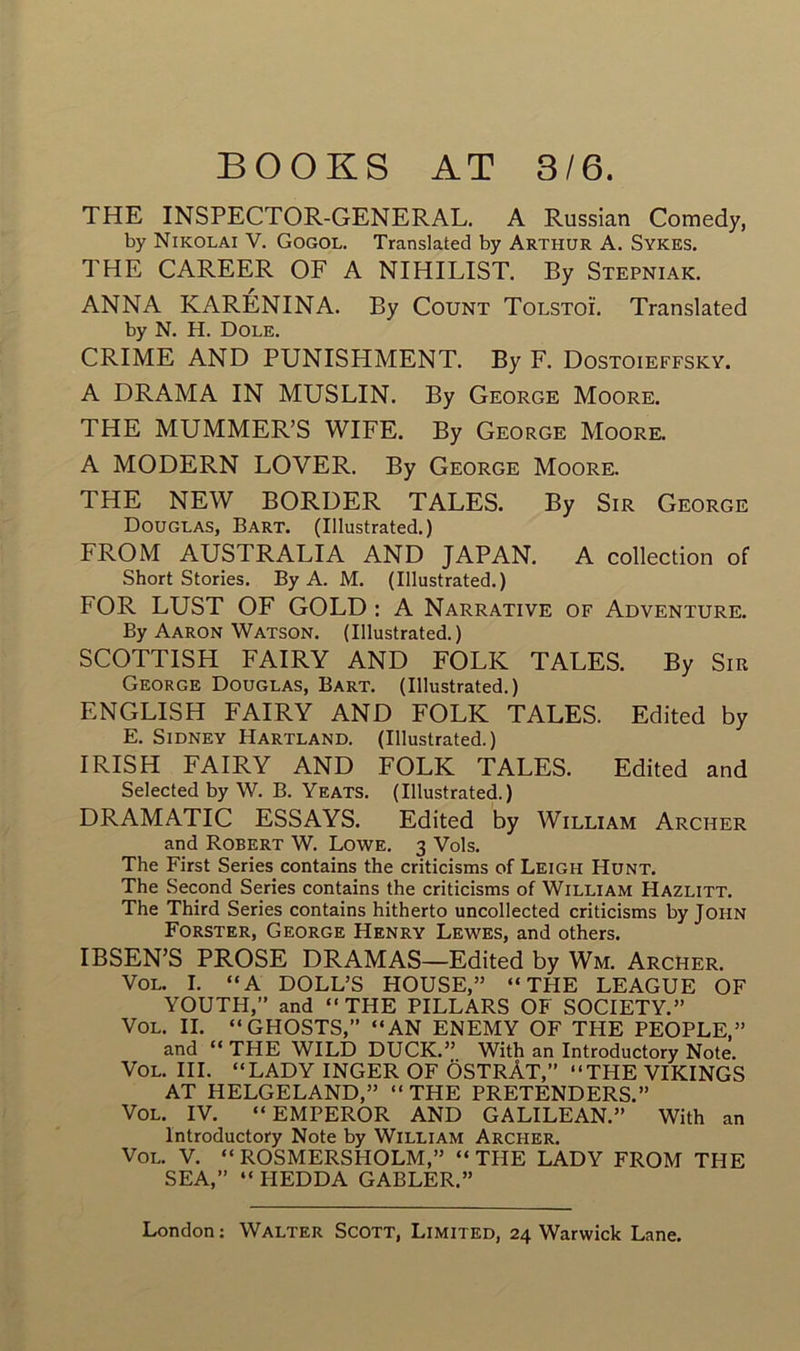 THE INSPECTOR-GENERAL. A Russian Comedy, by Nikolai V. Gogol. Translatée! by Arthur A. Sykes. THE CAREER OF A NIHILIST. By Stepniak. ANNA KARÉNINA. By Count Tolstoï. Translated by N. H. Dole. CRIME AND PUNISHMENT. By F. Dostoieffsky. A DRAMA IN MUSLIN. By George Moore. THE MUMMER’S WIFE. By George Moore. A MODERN LOVER. By George Moore. THE NEW BORDER TALES. By Sir George Douglas, Bart. (Illustrated.) FROM AUSTRALIA AND JAPAN. A collection of Short Stories. By A. M. (Illustrated.) FOR LUST OF GOLD : A Narrative of Adventure. By Aaron Watson. (Illustrated.) SCOTTISH FAIRY AND FOLK TALES. By Sir George Douglas, Bart. (Illustrated.) ENGLISH FAIRY AND FOLK TALES. Edited by E. Sidney Hartland. (Illustrated.) IRIS H FAIRY AND FOLK TALES. Edited and Selected by W. B. Yeats. (Illustrated.) DRAMATIC ESSAYS. Edited by William Archer and Robert W. Lowe. 3 Vols. The First Sériés contains the criticisms of Leigh Hunt. The Second Sériés contains the criticisms of William Hazlitt. The Third Sériés contains hitherto uncollected criticisms by John Forster, George Henry Lewes, and others. IBSEN’S PROSE DRAMAS—Edited by Wm. Archer. Vol. I. “A DOLL’S HOUSE,” “THE LEAGUE OF YOUTH,” and “THE PILLARS OF SOCIETY.” Vol. II. “ GHOSTS,” “AN ENEMY OF THE PEOPLE,” and “ THE WILD DUCK.” With an Introductory Note. Vol. III. “LADY INGER OF ÔSTRÀT,” “THE VIKINGS AT HELGELAND,” “ THE PRETENDERS.” Vol. IV. “EMPEROR AND GALILEAN.” With an Introductory Note by William Archer. Vol. V. “ROSMERSHOLM,” “THE LADY FROM THE SEA,” “ HEDDA GABLER.”