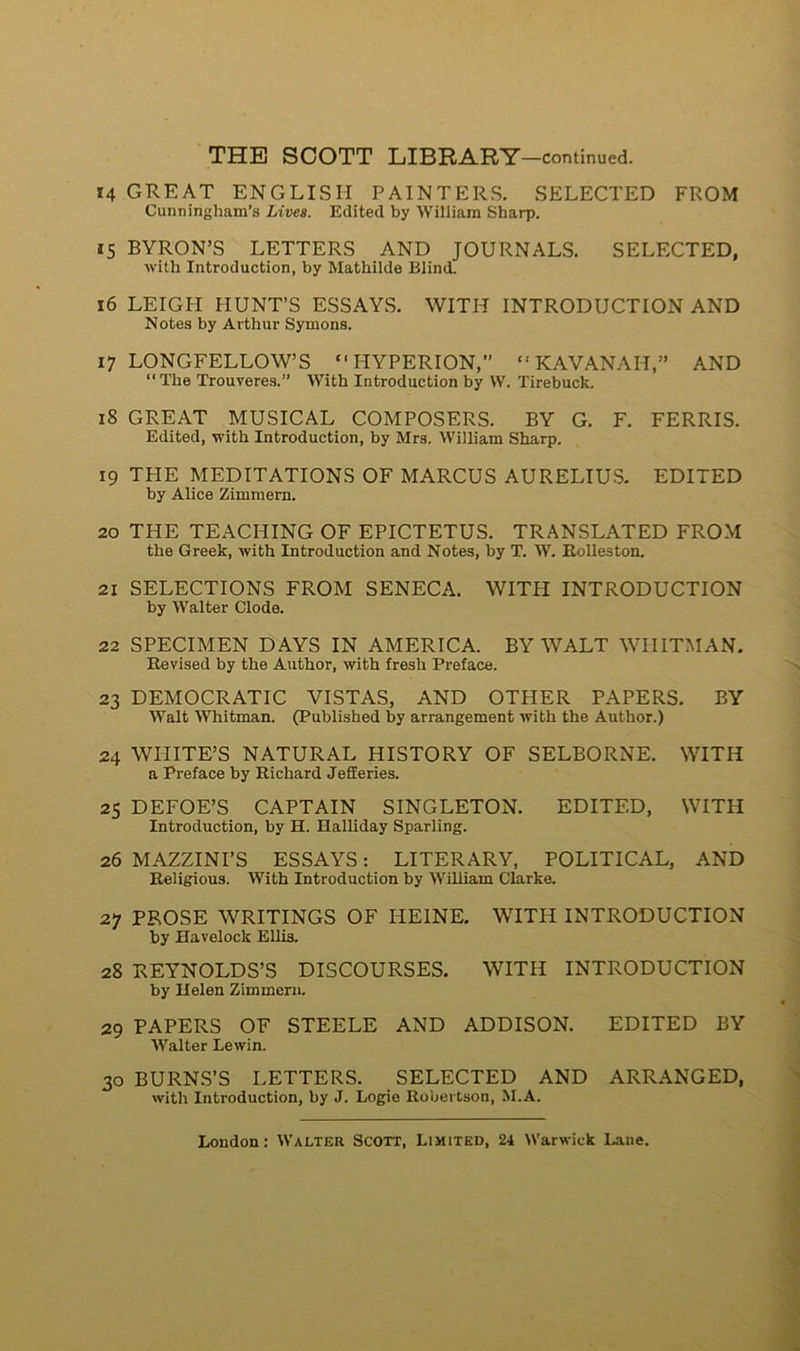 14 GREAT EN G LIS II PAINTERS. SELECTED FROM Cunninglmm’s Lives. Edited by William Sharp. 15 BYRON’S LETTERS AND JOURNALS. SELECTED, with Introduction, by Mathilde Blind. 16 LEIGH PIUNT’S ESSAYS. WITH INTRODUCTION AND Notes by Arthur Symons. 17 LONGFELLOW’S “ IIYPERION,” “ KAVANAH,” AND “ The Trouveres.” WTith Introduction by W. Tirebuck. 18 GREAT MUSICAL COMPOSEES. BY G. F. FERRIS. Edited, with Introduction, by Mrs. William Sharp. 19 THE MEDITATIONS OF MARCUS AURELIUS. EDITED by Alice Zimmern. 20 THE TEACHING OF EPICTETUS. TRANSLATED FROM the Greek, with Introduction and Notes, by T. W. Itolleston. 21 SELECTIONS FROM SENECA. WITH INTRODUCTION by Walter Clode. 22 SPECIMEN DAYS IN AMERICA. BY WALT WIIITMAN. Revised by the Author, with fresh Préfacé. 23 DEMOCRATIC VISTAS, AND OTHER PAPERS. BY Walt Whitman. (Published by arrangement with the Author.) 24 WILITE’S NATURAL HISTORY OF SELBORNE. WITH a Préfacé by Richard JeSeries. 25 DEFOE’S CAPTAIN SINGLETON. EDITED, WITH Introduction, by H. Halliday Sparling. 26 MAZZINI’S ESSAYS: LITERARY, POLITICAL, AND Religious. With Introduction by William Clarke. 27 PROSE WRITINGS OF HEINE. WITH INTRODUCTION by Havelock Ellis. 28 REYNOLDS’S DISCOURSES. WITH INTRODUCTION by Helen Zimmern. 29 PAPERS OF STEELE AND ADDISON. EDITED BY Walter Lewin. 30 BURNS’S LETTERS. SELECTED AND ARRANGED, with Introduction, by J. Logie Robertson, M.A.