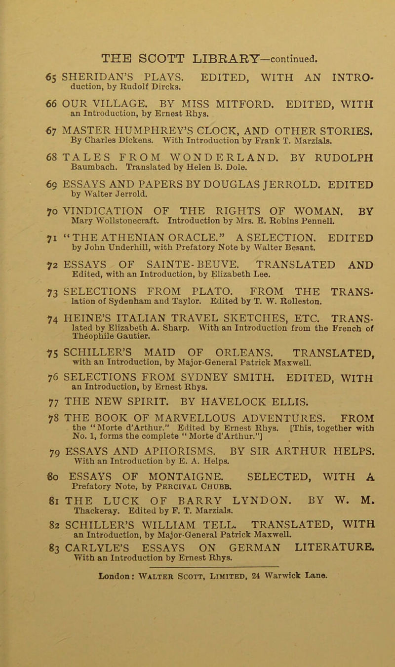 65 SHERIDAN’S PLAYS. EDITED, WITH AN INTRO- duction, by Rudolf Dircks. 66 OUR VILLAGE. BY MISS MITFORD. EDITED, WITH an Introduction, by Ernest Rhys. 67 MASTER HUMPHREY’S CLOCK, AND OTHER STORIES. By Charles Dickens. With Introduction by Frank T. Marzials. 68 TALES FROM WONDERLAND. BY RUDOLPH Baumbach. Translated by Helen B. Dole. 69 ESSAYS AND PAPERSBY DOUGLAS JERROLD. EDITED by Walter Jerrold. 70 VINDICATION OF THE RIGHTS OF WOMAN. BY Mary Wollstonecraft. Introduction by Mrs. E. Robins Pennell. 71 “THE ATHENIAN ORACLE.” A SELECTION. EDITED by John Underhill, with Prefatory Note by Walter Besant. 72 ESSAYS OF SAINTE-BEUVE. TRANSLATED AND Edited, with an Introduction, by Elizabeth Lee. 73 SELECTIONS FROM PLATO. FROM THE TRANS- lation of Sydenham and Taylor. Edited by T. W. Rolleston. 74 HEINE’S ITALIAN TRAVEL SKETCIIES, ETC. TRANS- lated by Elizabeth A. Sharp. With an Introduction from the French of Théophile Gautier. 75 SCHILLER’S MAID OF ORLEANS. TRANSLATED, with an Introduction, by Major-General Patrick Maxwell. 76 SELECTIONS FROM SYDNEY SMITH. EDITED, WITH an Introduction, by Ernest Rhys. 77 THE NEW SPIRIT. BY HAVELOCK ELLIS. 78 TPIE BOOK OF MARVELLOUS ADVENTURES. FROM the “Morte d’Arthur.” Edited by Ernest Rhys. [This, together with No. 1, forms the complété “ Morte d’Arthur.”] 79 ESSAYS AND APHORISMS. BY SIR ARTHUR HELPS. With an Introduction by E. A. Helps. 60 ESSAYS OF MONTAIGNE. SELECTED, WITH A Prefatory Note, by Percival Chubb. 81 THE LUCK OF BARRY LYNDON. BY W. M. Thackeray. Edited by F. T. Marzials. 82 SCHILLER’S WILLIAM TELL. TRANSLATED, WITH an Introduction, by Major-General Patrick Maxwell. 83 CARLYLE’S ESSAYS ON GERMAN LITERATURE. With an Introduction by Ernest Rhys.