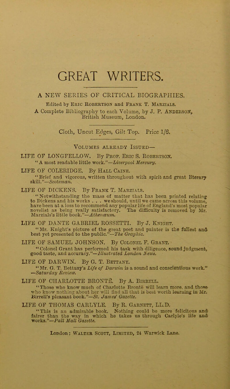 GREAT WRITERS A NEW SERIES OF CRITICAL BIOGRAPHIES. Eclited by Eric Robertson and Frank T. Marzials. A Compléta Bibliography to eacli Volume, by J. P. Anderson, British Muséum, London. Cloth, Uncut Edges, Gilt Top. Price 1/6. Volumes already Issued— LIFE OF LONGFELLOW. By Prof. Eric S. Robertson. “ A most readable little work.”—Liverpool Mercury. LIFE OF COLERIDGE. By Hall Caine. “Brief and vigorous, written througliout with spirit and great literary skill. ”—Scotsman. LIFE OF DICKENS. By Frank T. Marzials. “Notwithstanding the mass of matter that lias been printed relating to Dickens and bis Works . , . we should, until we came across this volume, hâve been at a loss to recommend any popular life of England’s most popular novelist as being really satisfactory. The difficulty is removed by Mr. Marzials’s little book.”—Athenœum. LIFE OF DANTE GABRIEL ROSSETTI. By J. Knight. “Mr. Knight’s picture of the great poet and painter is the fullest and best yet presented to the public.”—The Graphie. LIFE OF SAMUEL JOHNSON. By Colonel F. Grant. “ Colonel Grant has performed his task with diligence, Sound judgment, good taste, and accuracy.”—lllustrated London iïews. LIFE OF DARWIN. By G. T. Bettany. “Mr. G. T. Bettany’s Life of Darwin is a Sound and conscîentious work.” —Saturday Review. LIFE OF CHARLOTTE BRONTË. By A. Birrell. “Those who know much of Charlotte Brontë will learn more, and those who know nothing about her will flnd ail that is best worth learning in Mr. Birrell’s pleasant book.”—St. James' Gazette. LIFE OF THOMAS CARLYLE. By R. Garnett, LL.D. “This is an admirable book. Nothing could be more félicitons and fairer than the way in which he takes us through Carlyle’s life and Works.”—Pall Mail Gazette.