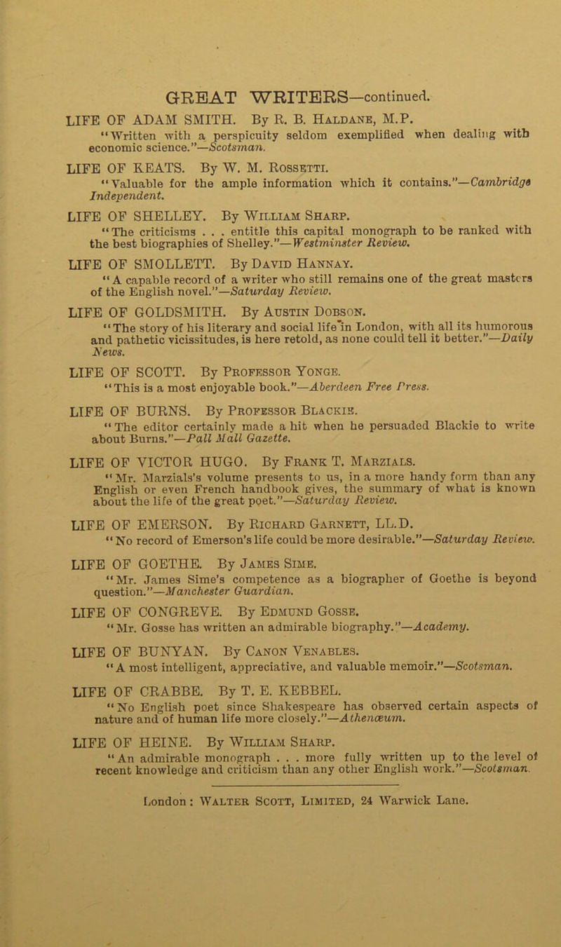 LIFE OF ADAM SMITH. By R. B. Haldane, M.P. “Written with a perspicuity seldom exemplified when dealing witb économie science.”—Scotsman. LIFE OF BEATS. By W. M. Rossetti. ‘‘Yaluable for the ample information which it contains.”—Cambridge Indépendant. LIFE OF SHELLEY. By William Sharp. “ The criticisms . . . entitle this capital monograph to be ranked with the best biographies of Shelley.”—Westminster Review. LIFE OF SMOLLETT. By David Hannay. “ A capable record of a writer who still remains one of the great masters of the English novel.”—Saturday Ilevieiv. LIFE OF GOLDSMITH. By Adstin Dobson. “The story of his literary and social life'in London, with ail its humorous and pathetic vicissitudes, is here retold, as none could tell it better.”—Daily iïews. LIFE OF SCOTT. By Professor Yonge. “This is a most enjoyable book.”—Aberdeen Free Press. LIFE OF BURNS. By Proeessor Blackie. “ The editor certainly made a hit when he persuaded Blackie to write about Burns.”—P ail Mail Gazette. LIFE OF VICTOR HUGO. By Frank T. Marzials. “ Mr. Marzials’s volume présents to us, in a more handy form than any English or even French handbook gives, the summary of what is known about the life of the great poet.”—Saturday Review. LIFE OF EMERSON. By Richard Garnett, LL.D. “ No record of Emerson’s life could be more désirable.”—Saturday Review. LIFE OF GOETHE. By James Sime. “Mr. James Sime’s compétence as a biographer of Goethe is beyond question.”—Manchester Guardian. LIFE OF CONGREVE. By Edmund Gosse. “Mr. Gosse has written an admirable biography.”—Academy. LIFE OF BUNYAN. By Canon Venables. “A most intelligent, appréciative, and valuable m emoir.1—Scotsman. LIFE OF CRABBE. By T. E. KEBBEL. “ No English poet since Shakespeare has observed certain aspects of nature and of human life more closely.”—Athenœum. LIFE OF HEINE. By William Sharp. “ An admirable monograph . . . more fully written up to the level of recent knowledge and criticism than any other English work.”—Scotsman.